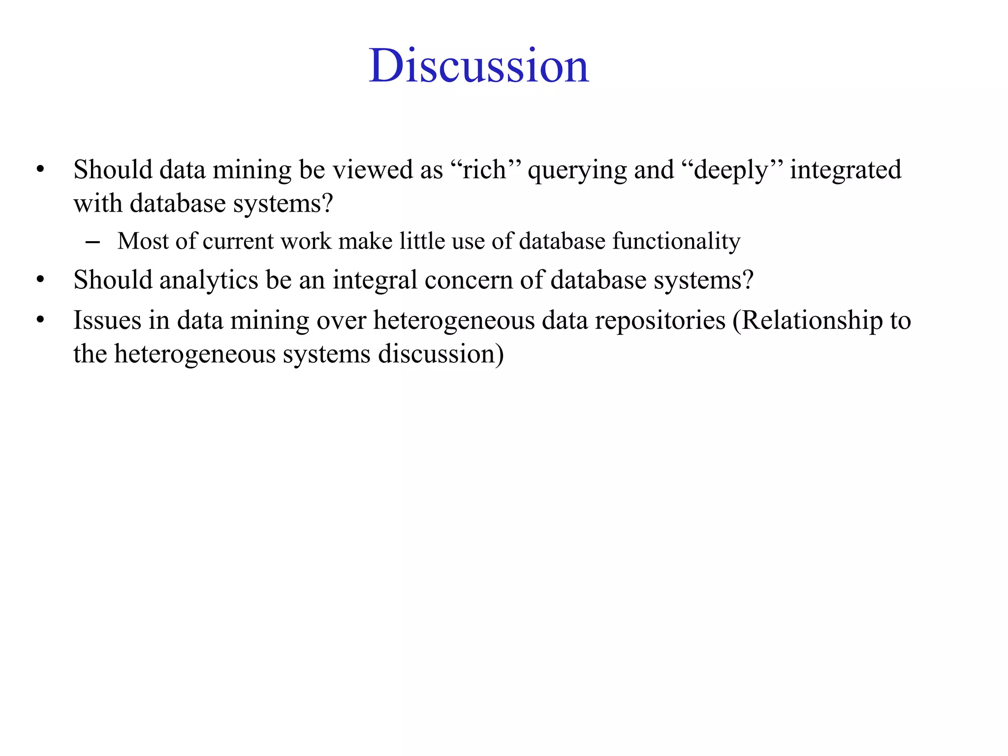 Discussion
• Should data mining be viewed as “rich’’ querying and “deeply’’ integrated
with database systems?
– Most of current work make little use of database functionality
• Should analytics be an integral concern of database systems?
• Issues in data mining over heterogeneous data repositories (Relationship to
the heterogeneous systems discussion)
 
