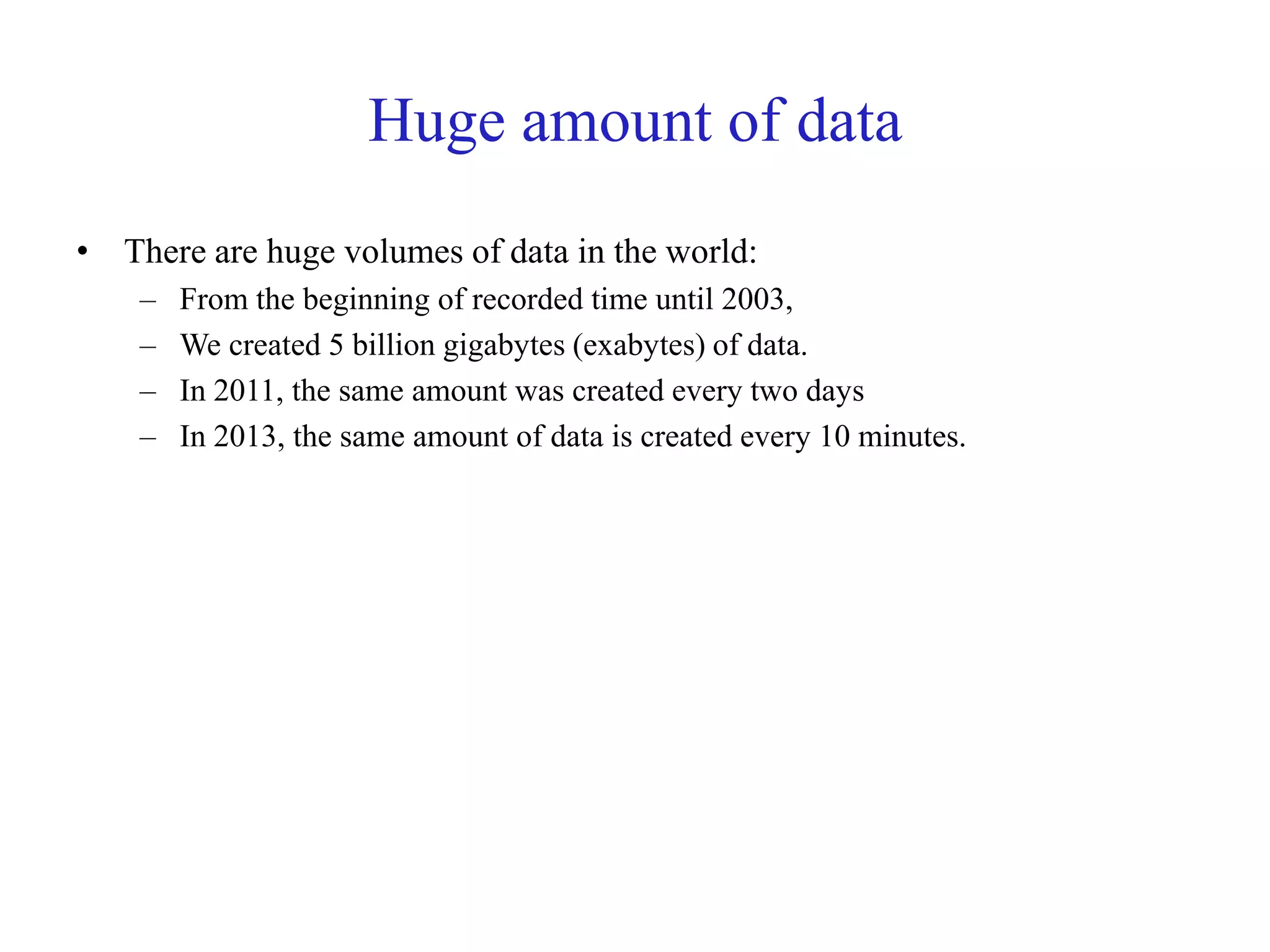 Huge amount of data
• There are huge volumes of data in the world:
– From the beginning of recorded time until 2003,
– We created 5 billion gigabytes (exabytes) of data.
– In 2011, the same amount was created every two days
– In 2013, the same amount of data is created every 10 minutes.
 
