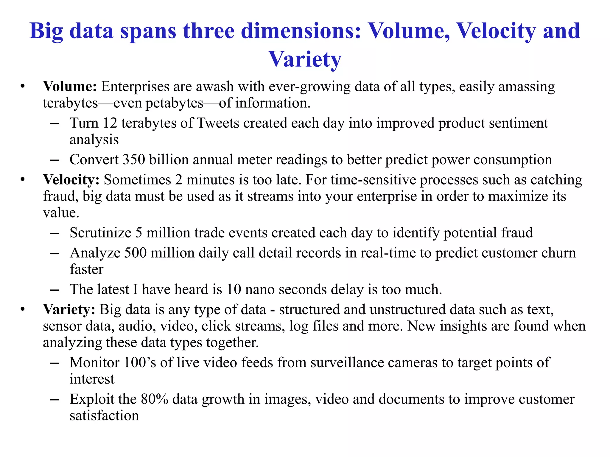 Big data spans three dimensions: Volume, Velocity and
Variety
• Volume: Enterprises are awash with ever-growing data of all types, easily amassing
terabytes—even petabytes—of information.
– Turn 12 terabytes of Tweets created each day into improved product sentiment
analysis
– Convert 350 billion annual meter readings to better predict power consumption
• Velocity: Sometimes 2 minutes is too late. For time-sensitive processes such as catching
fraud, big data must be used as it streams into your enterprise in order to maximize its
value.
– Scrutinize 5 million trade events created each day to identify potential fraud
– Analyze 500 million daily call detail records in real-time to predict customer churn
faster
– The latest I have heard is 10 nano seconds delay is too much.
• Variety: Big data is any type of data - structured and unstructured data such as text,
sensor data, audio, video, click streams, log files and more. New insights are found when
analyzing these data types together.
– Monitor 100’s of live video feeds from surveillance cameras to target points of
interest
– Exploit the 80% data growth in images, video and documents to improve customer
satisfaction
 