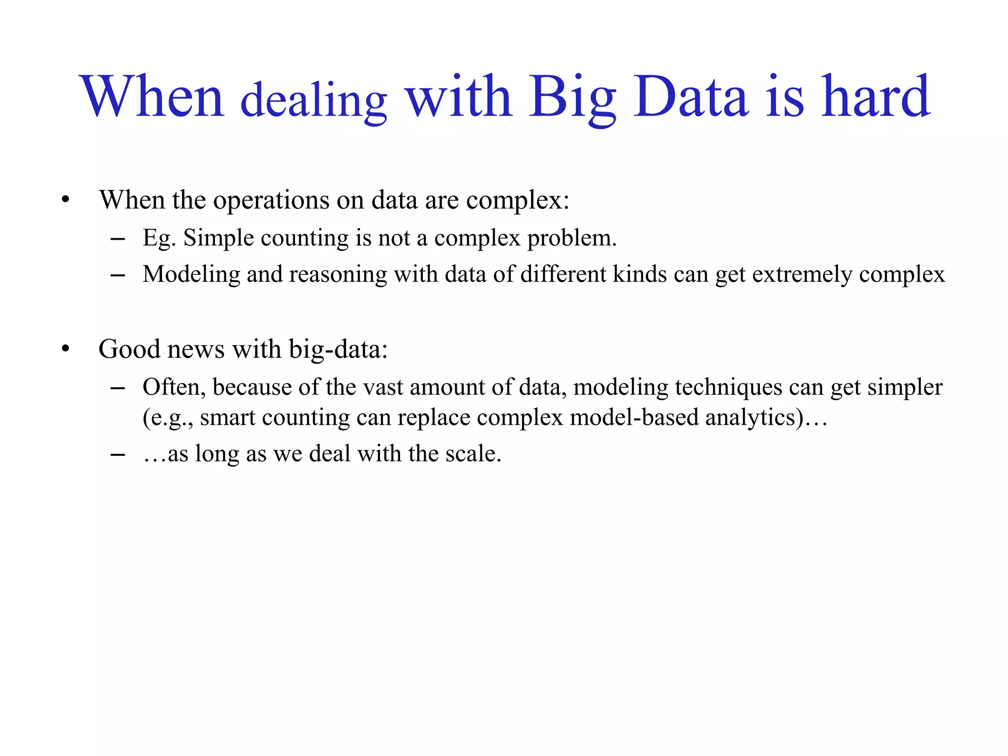 When dealing with Big Data is hard
• When the operations on data are complex:
– Eg. Simple counting is not a complex problem.
– Modeling and reasoning with data of different kinds can get extremely complex
• Good news with big-data:
– Often, because of the vast amount of data, modeling techniques can get simpler
(e.g., smart counting can replace complex model-based analytics)…
– …as long as we deal with the scale.
 