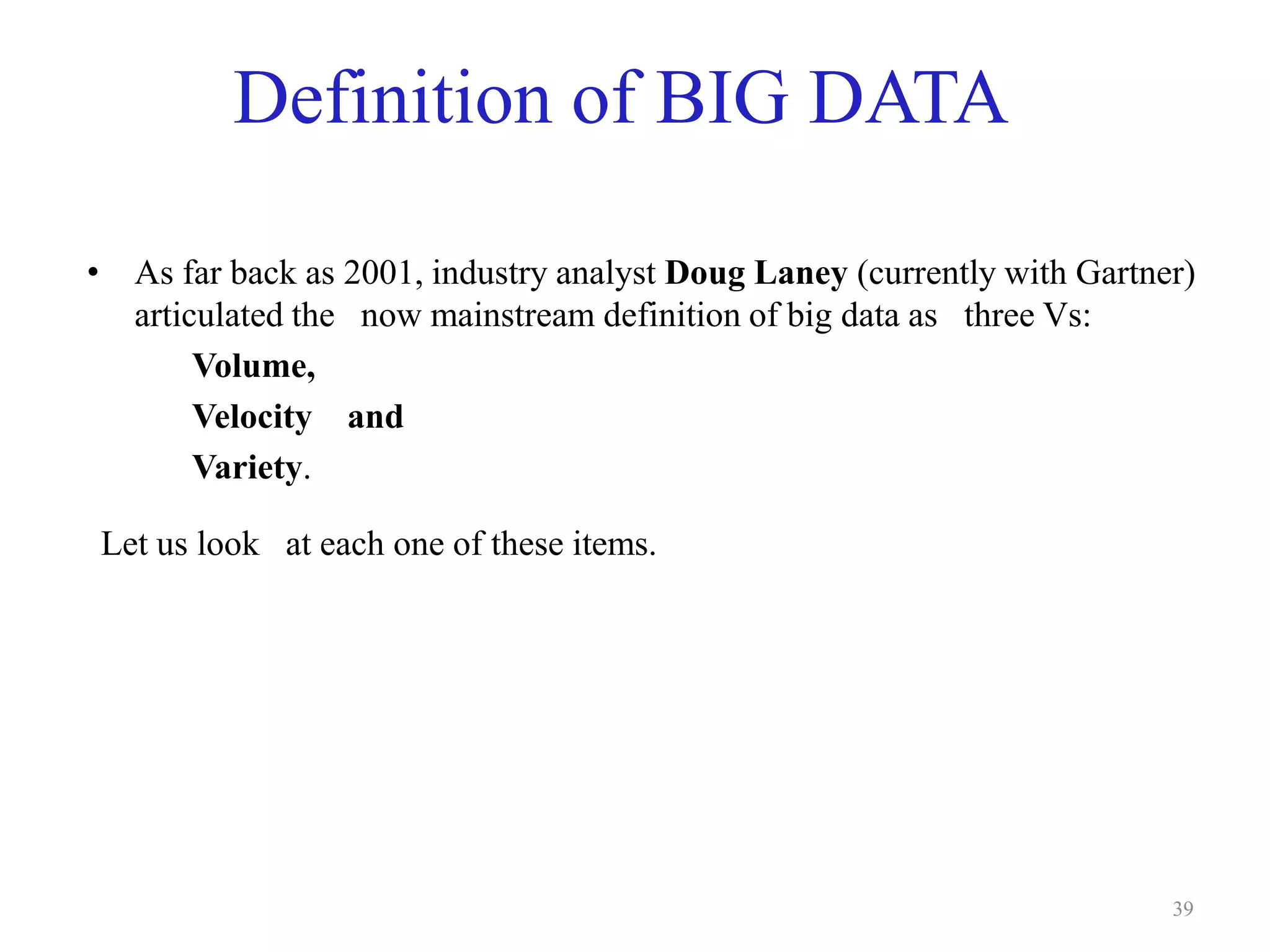 Definition of BIG DATA
• As far back as 2001, industry analyst Doug Laney (currently with Gartner)
articulated the now mainstream definition of big data as three Vs:
Volume,
Velocity and
Variety.
Let us look at each one of these items.
39
 