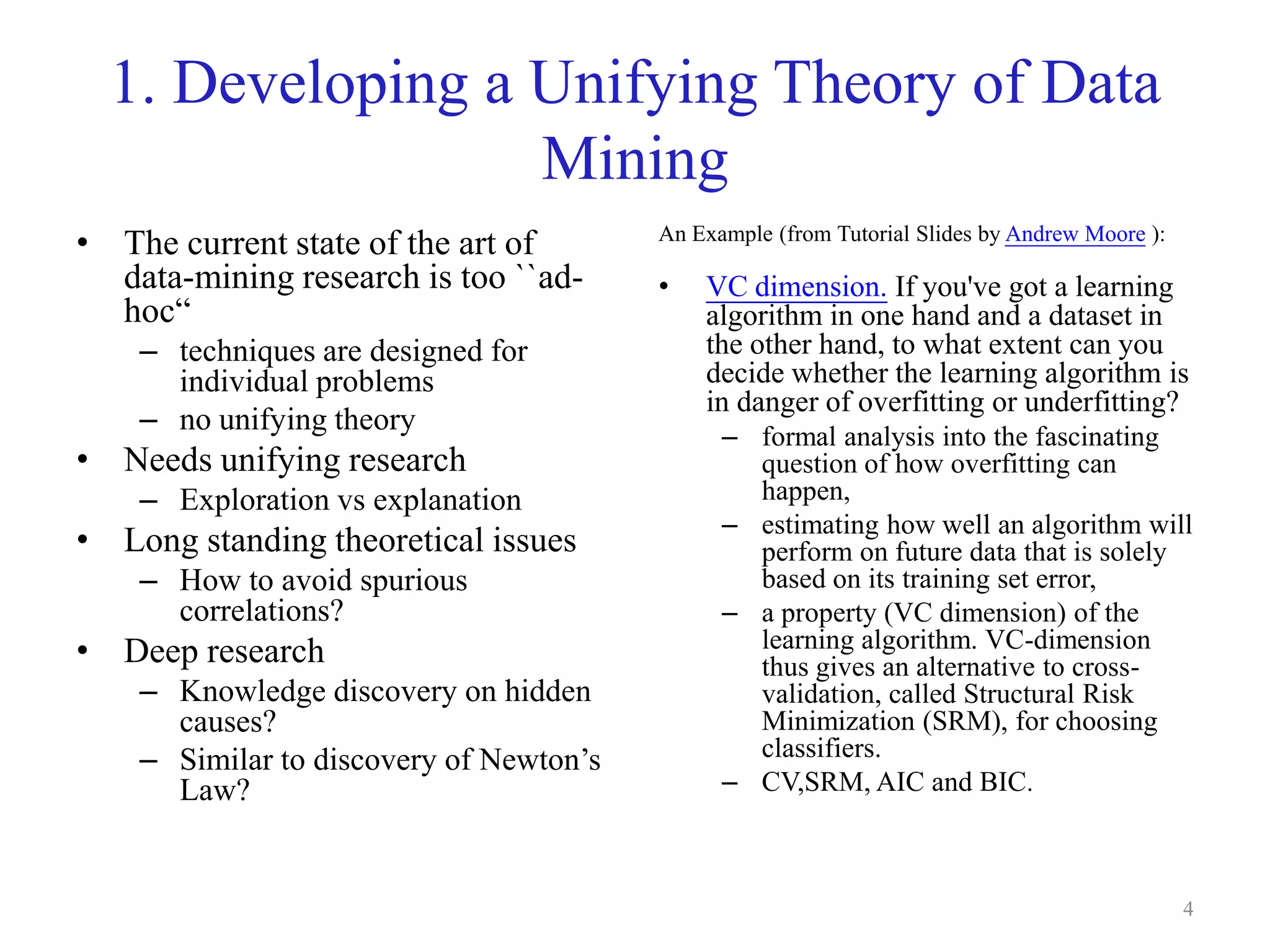 4
1. Developing a Unifying Theory of Data
Mining
• The current state of the art of
data-mining research is too ``ad-
hoc“
– techniques are designed for
individual problems
– no unifying theory
• Needs unifying research
– Exploration vs explanation
• Long standing theoretical issues
– How to avoid spurious
correlations?
• Deep research
– Knowledge discovery on hidden
causes?
– Similar to discovery of Newton’s
Law?
An Example (from Tutorial Slides by Andrew Moore ):
• VC dimension. If you've got a learning
algorithm in one hand and a dataset in
the other hand, to what extent can you
decide whether the learning algorithm is
in danger of overfitting or underfitting?
– formal analysis into the fascinating
question of how overfitting can
happen,
– estimating how well an algorithm will
perform on future data that is solely
based on its training set error,
– a property (VC dimension) of the
learning algorithm. VC-dimension
thus gives an alternative to cross-
validation, called Structural Risk
Minimization (SRM), for choosing
classifiers.
– CV,SRM, AIC and BIC.
 