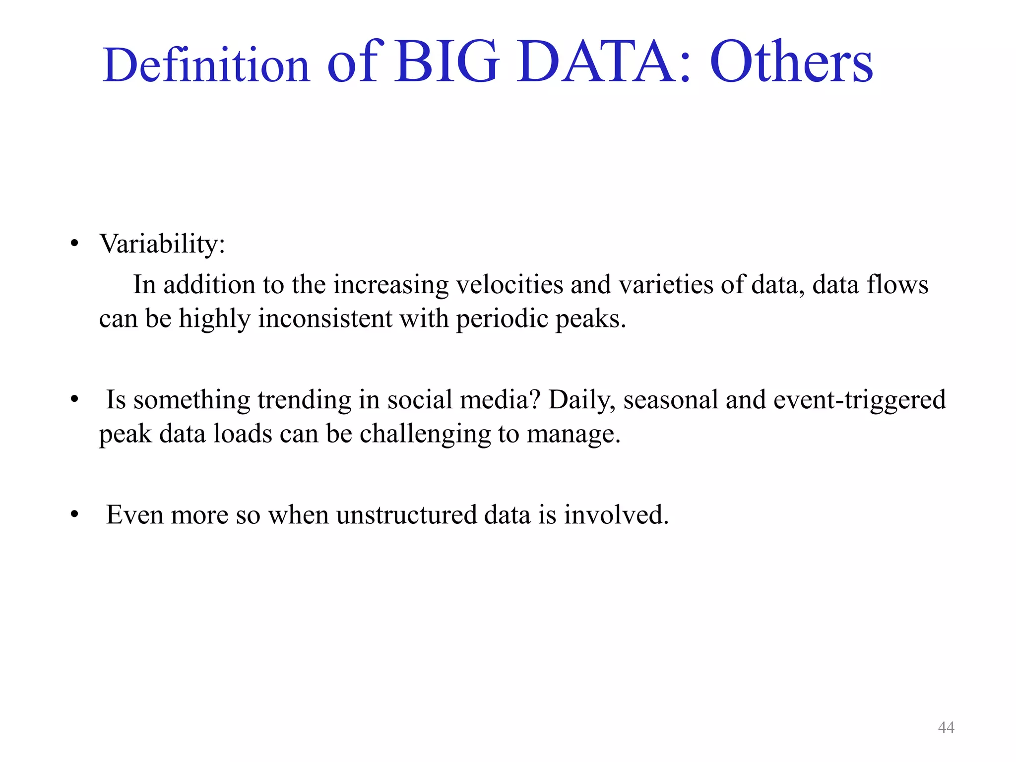 Definition of BIG DATA: Others
• Variability:
In addition to the increasing velocities and varieties of data, data flows
can be highly inconsistent with periodic peaks.
• Is something trending in social media? Daily, seasonal and event-triggered
peak data loads can be challenging to manage.
• Even more so when unstructured data is involved.
44
 