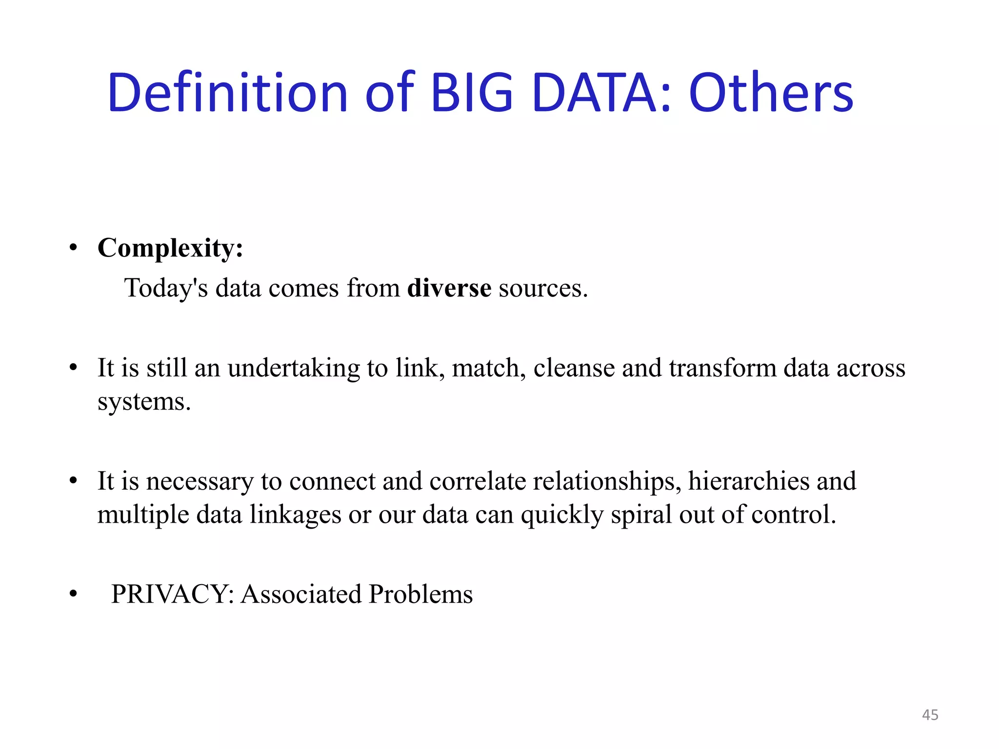 Definition of BIG DATA: Others
• Complexity:
Today's data comes from diverse sources.
• It is still an undertaking to link, match, cleanse and transform data across
systems.
• It is necessary to connect and correlate relationships, hierarchies and
multiple data linkages or our data can quickly spiral out of control.
• PRIVACY: Associated Problems
45
 