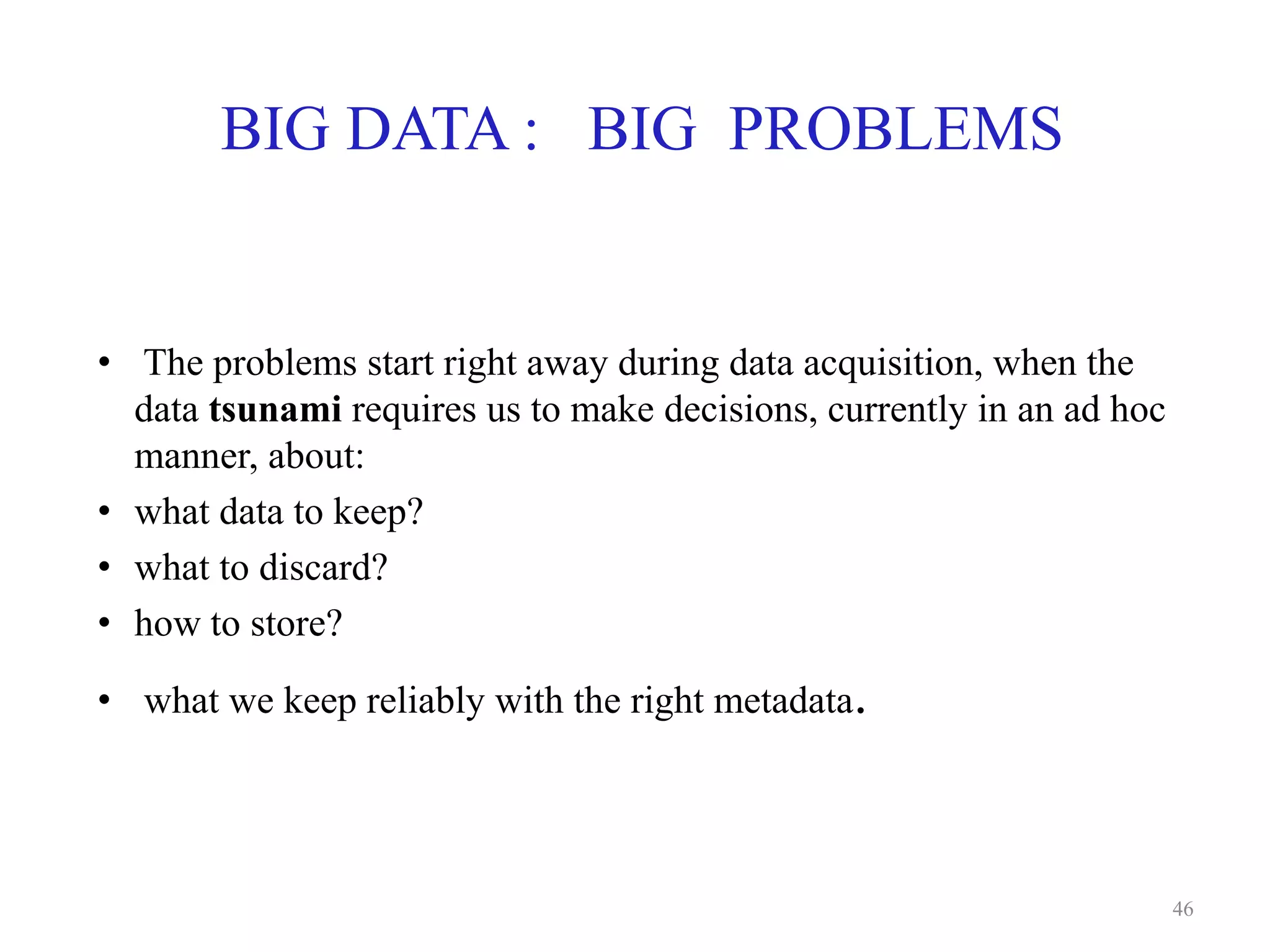 BIG DATA : BIG PROBLEMS
• The problems start right away during data acquisition, when the
data tsunami requires us to make decisions, currently in an ad hoc
manner, about:
• what data to keep?
• what to discard?
• how to store?
• what we keep reliably with the right metadata.
46
 
