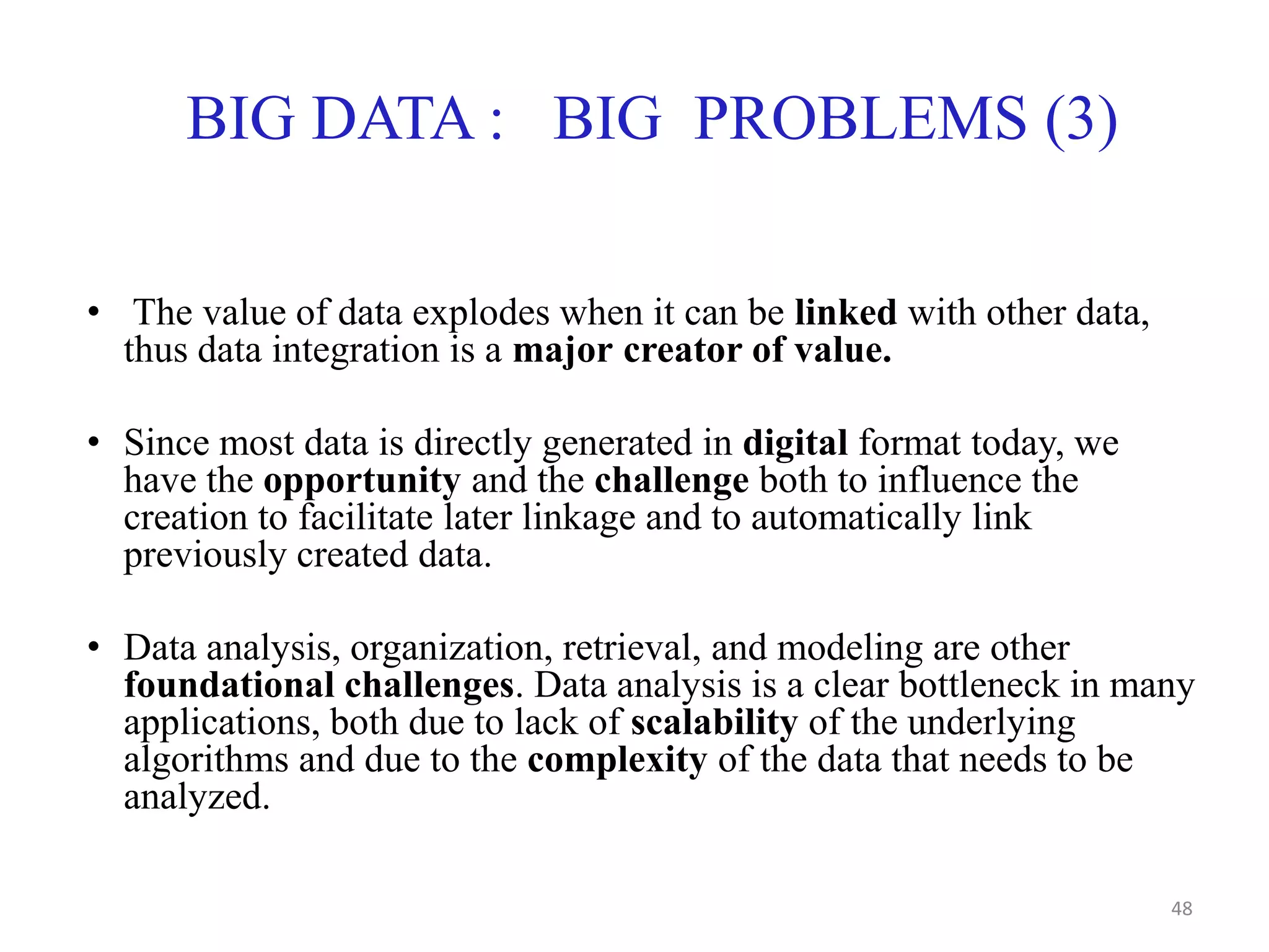 BIG DATA : BIG PROBLEMS (3)
• The value of data explodes when it can be linked with other data,
thus data integration is a major creator of value.
• Since most data is directly generated in digital format today, we
have the opportunity and the challenge both to influence the
creation to facilitate later linkage and to automatically link
previously created data.
• Data analysis, organization, retrieval, and modeling are other
foundational challenges. Data analysis is a clear bottleneck in many
applications, both due to lack of scalability of the underlying
algorithms and due to the complexity of the data that needs to be
analyzed.
48
 