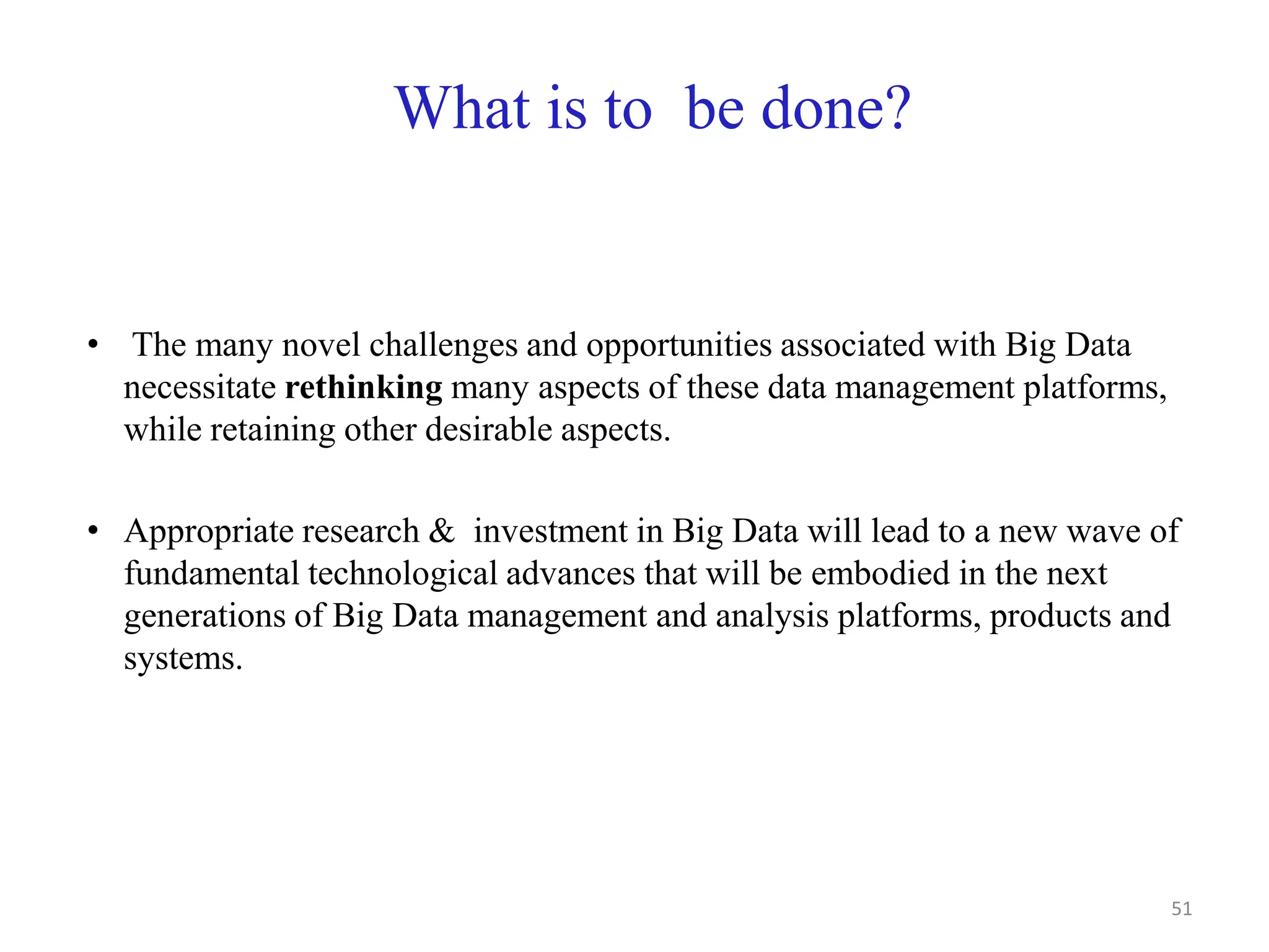 What is to be done?
• The many novel challenges and opportunities associated with Big Data
necessitate rethinking many aspects of these data management platforms,
while retaining other desirable aspects.
• Appropriate research & investment in Big Data will lead to a new wave of
fundamental technological advances that will be embodied in the next
generations of Big Data management and analysis platforms, products and
systems.
51
 
