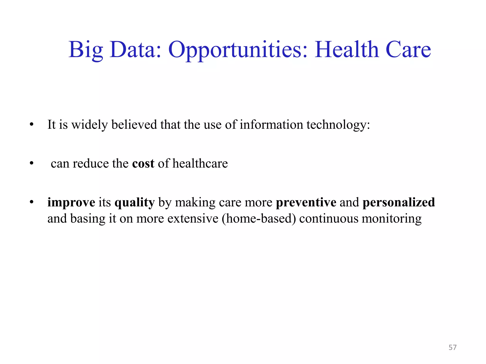 Big Data: Opportunities: Health Care
• It is widely believed that the use of information technology:
• can reduce the cost of healthcare
• improve its quality by making care more preventive and personalized
and basing it on more extensive (home-based) continuous monitoring
57
 