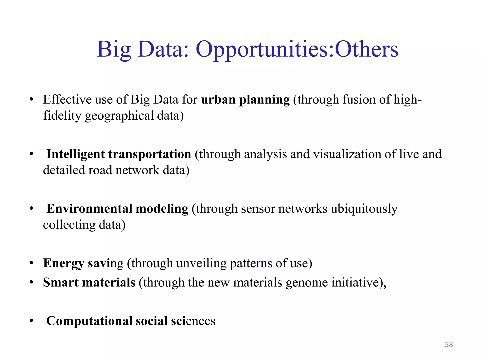 Big Data: Opportunities:Others
• Effective use of Big Data for urban planning (through fusion of high-
fidelity geographical data)
• Intelligent transportation (through analysis and visualization of live and
detailed road network data)
• Environmental modeling (through sensor networks ubiquitously
collecting data)
• Energy saving (through unveiling patterns of use)
• Smart materials (through the new materials genome initiative),
• Computational social sciences
58
 