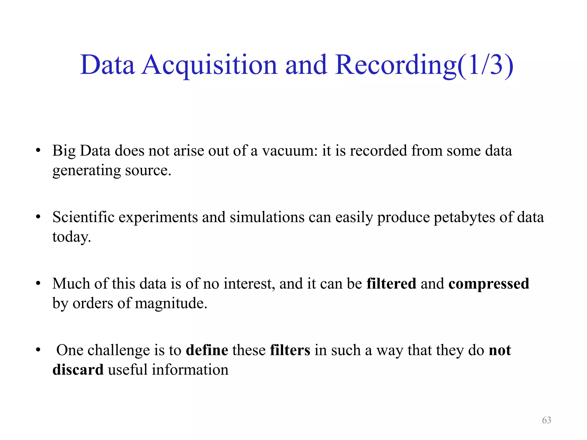 Data Acquisition and Recording(1/3)
• Big Data does not arise out of a vacuum: it is recorded from some data
generating source.
• Scientific experiments and simulations can easily produce petabytes of data
today.
• Much of this data is of no interest, and it can be filtered and compressed
by orders of magnitude.
• One challenge is to define these filters in such a way that they do not
discard useful information
63
 