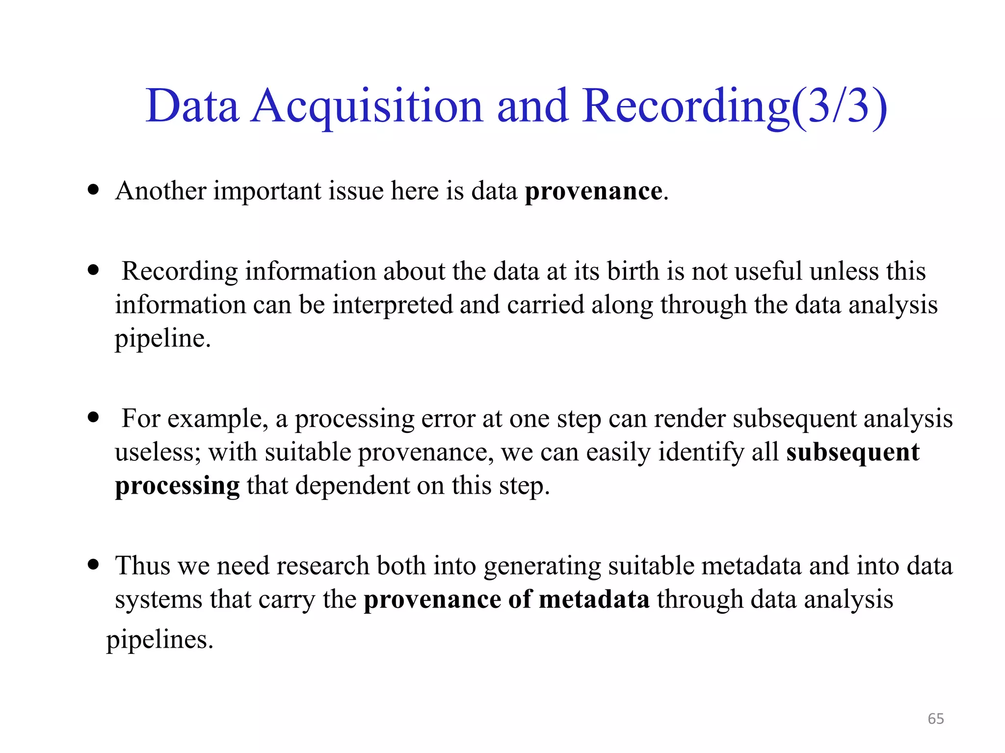 Data Acquisition and Recording(3/3)
 Another important issue here is data provenance.
 Recording information about the data at its birth is not useful unless this
information can be interpreted and carried along through the data analysis
pipeline.
 For example, a processing error at one step can render subsequent analysis
useless; with suitable provenance, we can easily identify all subsequent
processing that dependent on this step.
 Thus we need research both into generating suitable metadata and into data
systems that carry the provenance of metadata through data analysis
pipelines.
65
 