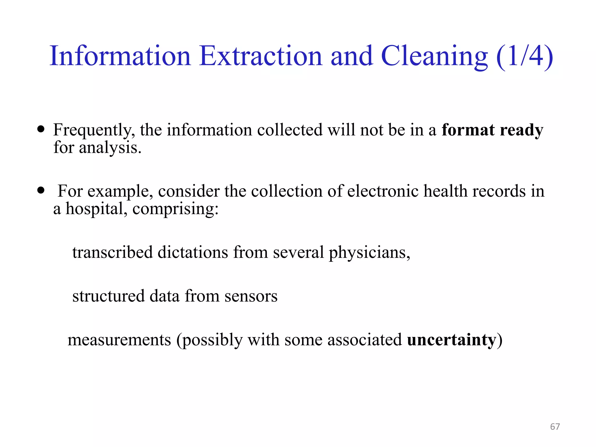 Information Extraction and Cleaning (1/4)
 Frequently, the information collected will not be in a format ready
for analysis.
 For example, consider the collection of electronic health records in
a hospital, comprising:
transcribed dictations from several physicians,
structured data from sensors
measurements (possibly with some associated uncertainty)
67
 