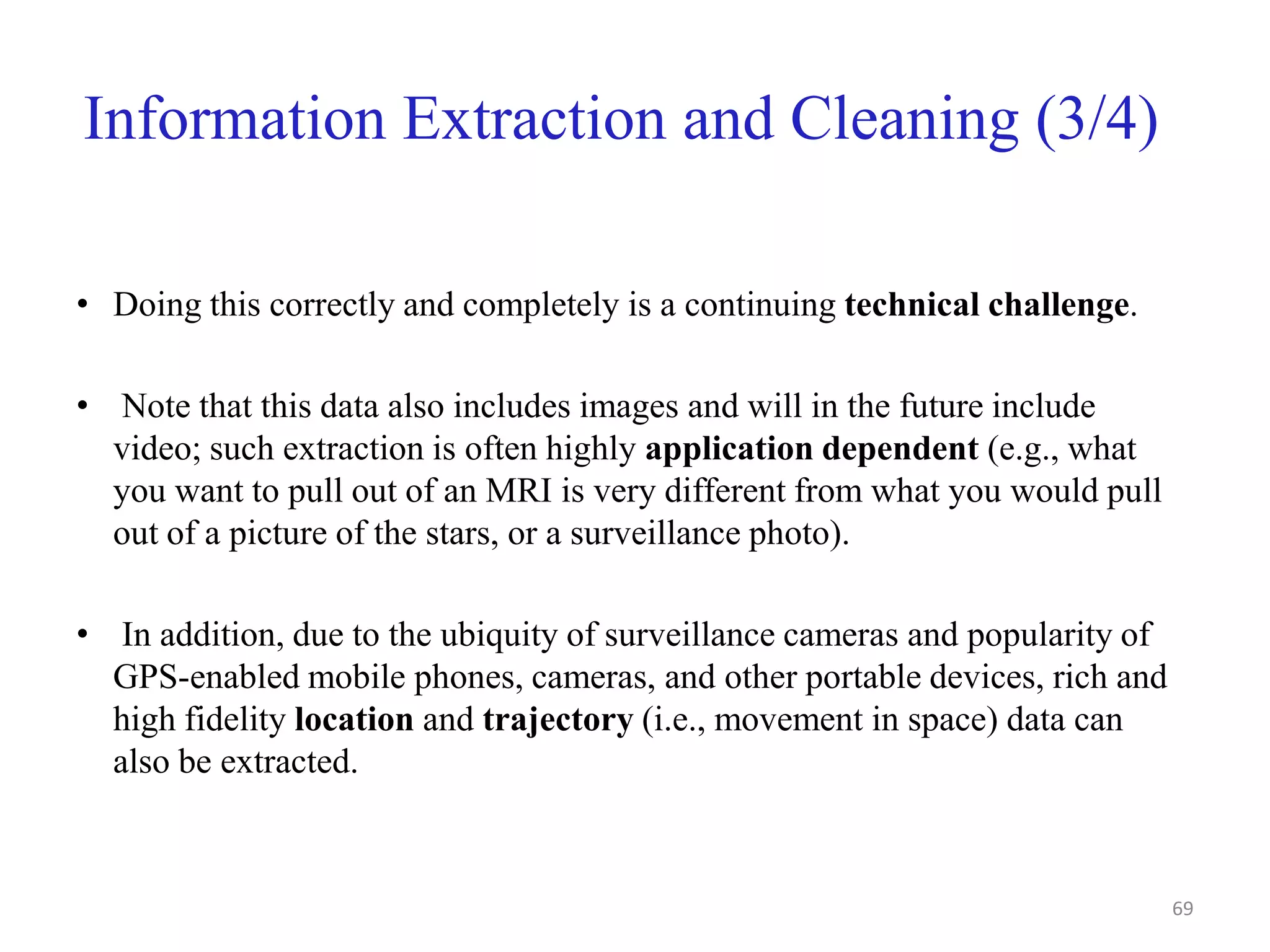 Information Extraction and Cleaning (3/4)
• Doing this correctly and completely is a continuing technical challenge.
• Note that this data also includes images and will in the future include
video; such extraction is often highly application dependent (e.g., what
you want to pull out of an MRI is very different from what you would pull
out of a picture of the stars, or a surveillance photo).
• In addition, due to the ubiquity of surveillance cameras and popularity of
GPS-enabled mobile phones, cameras, and other portable devices, rich and
high fidelity location and trajectory (i.e., movement in space) data can
also be extracted.
69
 