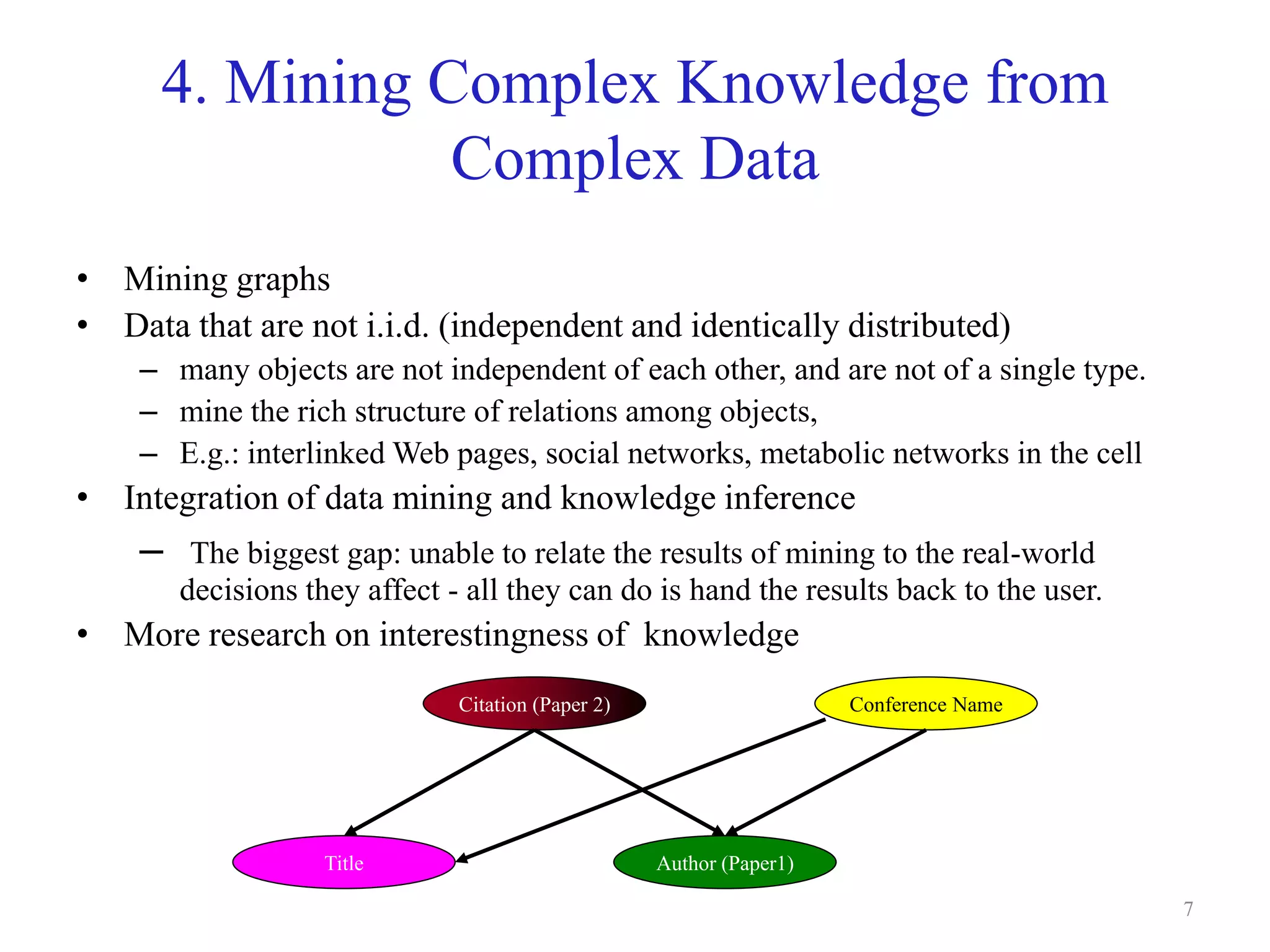 7
4. Mining Complex Knowledge from
Complex Data
• Mining graphs
• Data that are not i.i.d. (independent and identically distributed)
– many objects are not independent of each other, and are not of a single type.
– mine the rich structure of relations among objects,
– E.g.: interlinked Web pages, social networks, metabolic networks in the cell
• Integration of data mining and knowledge inference
– The biggest gap: unable to relate the results of mining to the real-world
decisions they affect - all they can do is hand the results back to the user.
• More research on interestingness of knowledge
Citation (Paper 2)
Author (Paper1)Title
Conference Name
 