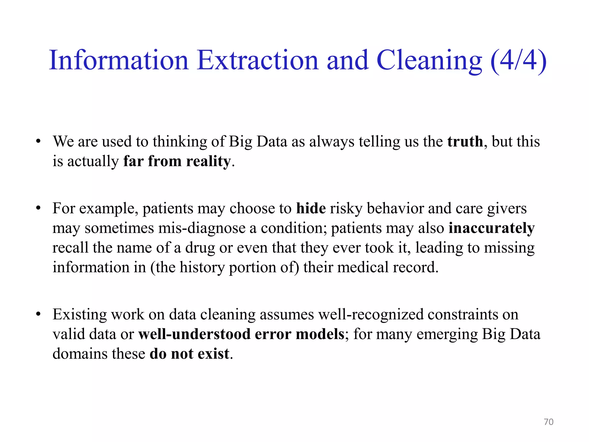 Information Extraction and Cleaning (4/4)
• We are used to thinking of Big Data as always telling us the truth, but this
is actually far from reality.
• For example, patients may choose to hide risky behavior and care givers
may sometimes mis-diagnose a condition; patients may also inaccurately
recall the name of a drug or even that they ever took it, leading to missing
information in (the history portion of) their medical record.
• Existing work on data cleaning assumes well-recognized constraints on
valid data or well-understood error models; for many emerging Big Data
domains these do not exist.
70
 