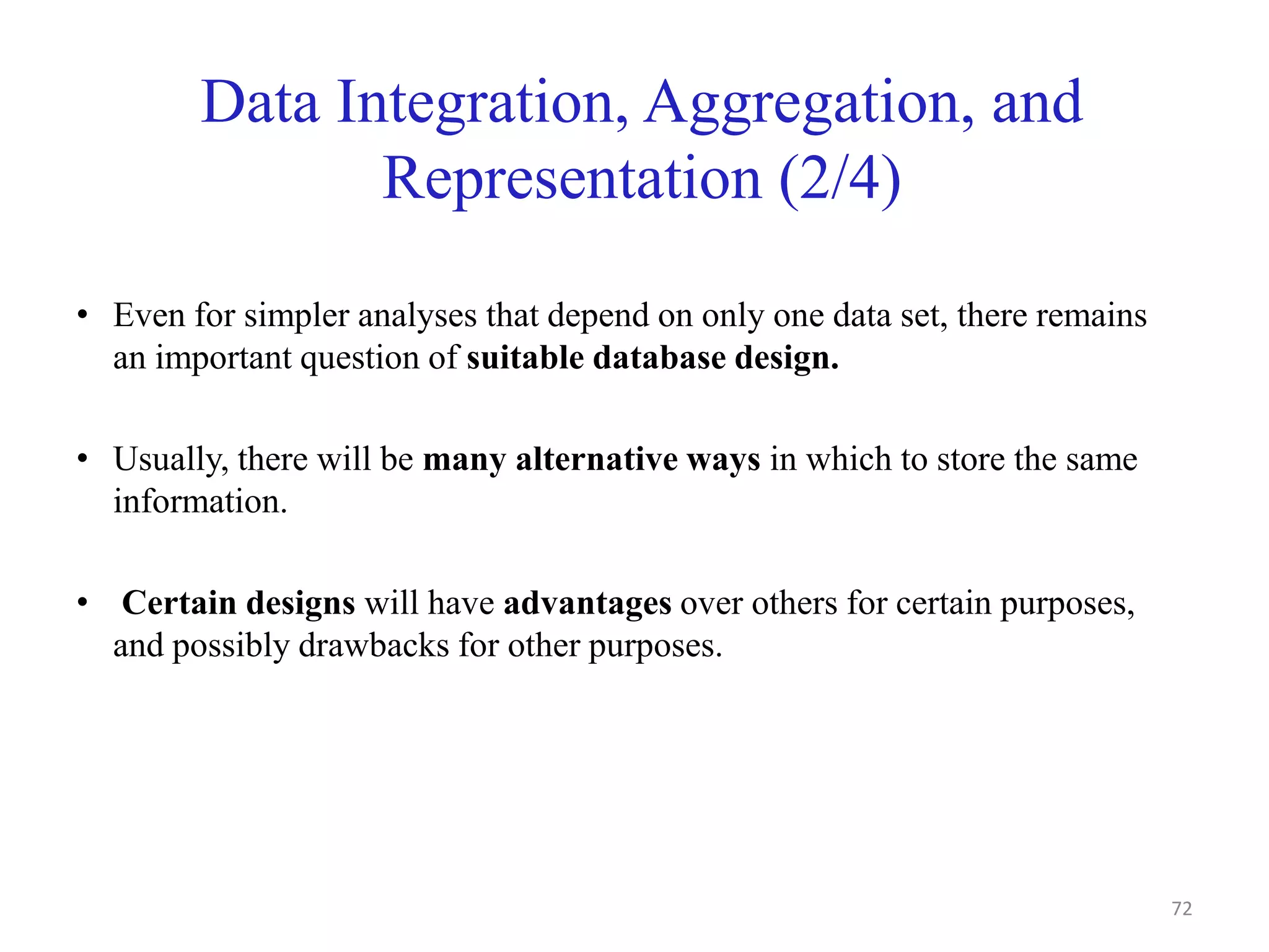 Data Integration, Aggregation, and
Representation (2/4)
• Even for simpler analyses that depend on only one data set, there remains
an important question of suitable database design.
• Usually, there will be many alternative ways in which to store the same
information.
• Certain designs will have advantages over others for certain purposes,
and possibly drawbacks for other purposes.
72
 