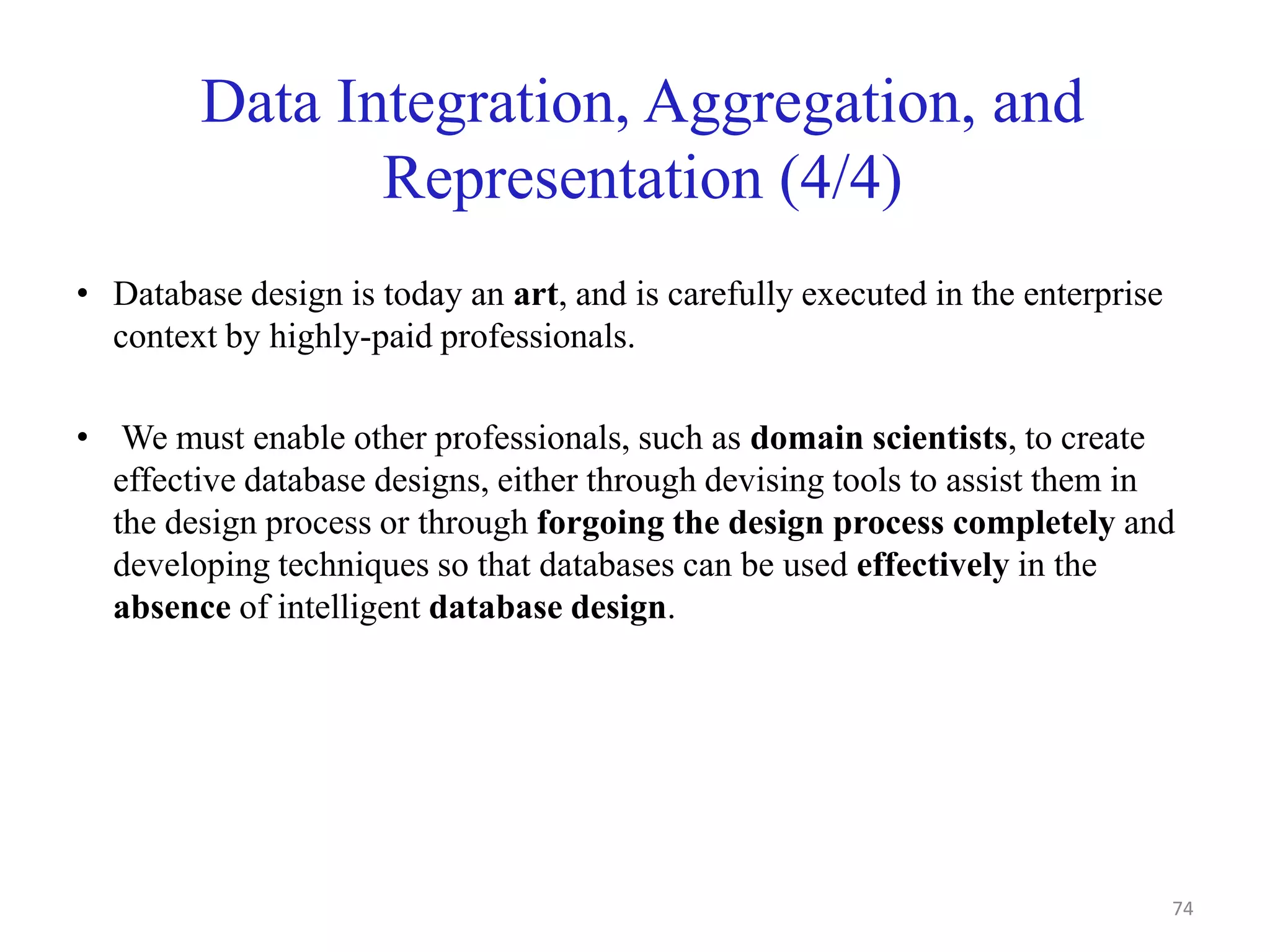 Data Integration, Aggregation, and
Representation (4/4)
• Database design is today an art, and is carefully executed in the enterprise
context by highly-paid professionals.
• We must enable other professionals, such as domain scientists, to create
effective database designs, either through devising tools to assist them in
the design process or through forgoing the design process completely and
developing techniques so that databases can be used effectively in the
absence of intelligent database design.
74
 