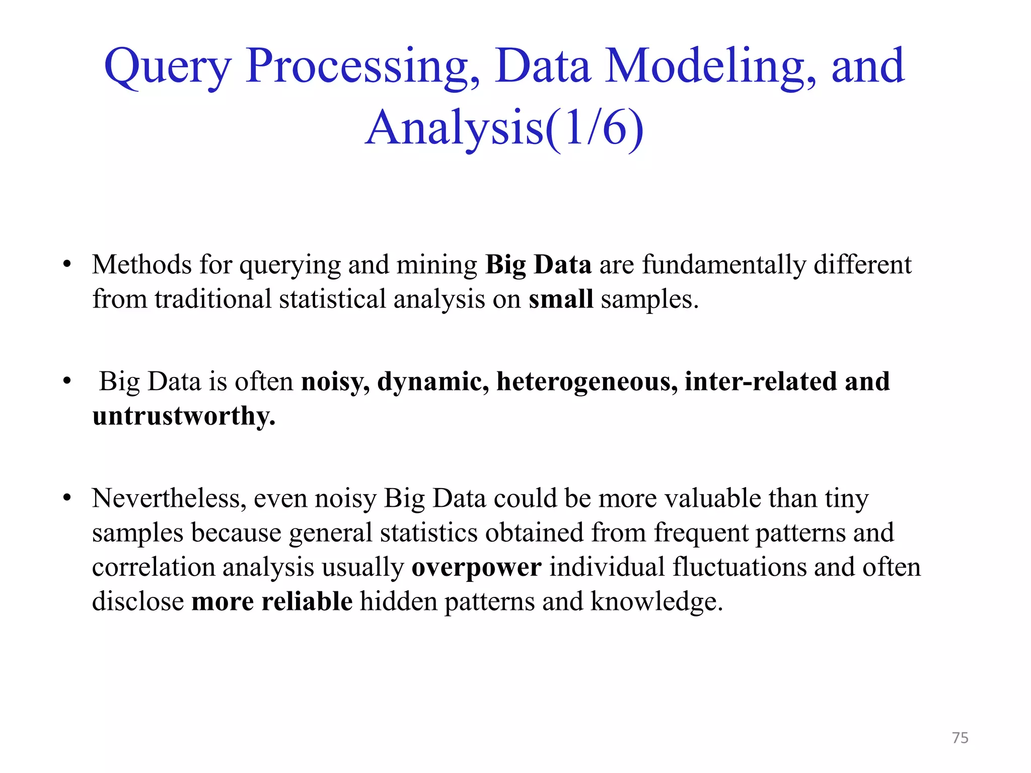 Query Processing, Data Modeling, and
Analysis(1/6)
• Methods for querying and mining Big Data are fundamentally different
from traditional statistical analysis on small samples.
• Big Data is often noisy, dynamic, heterogeneous, inter-related and
untrustworthy.
• Nevertheless, even noisy Big Data could be more valuable than tiny
samples because general statistics obtained from frequent patterns and
correlation analysis usually overpower individual fluctuations and often
disclose more reliable hidden patterns and knowledge.
75
 
