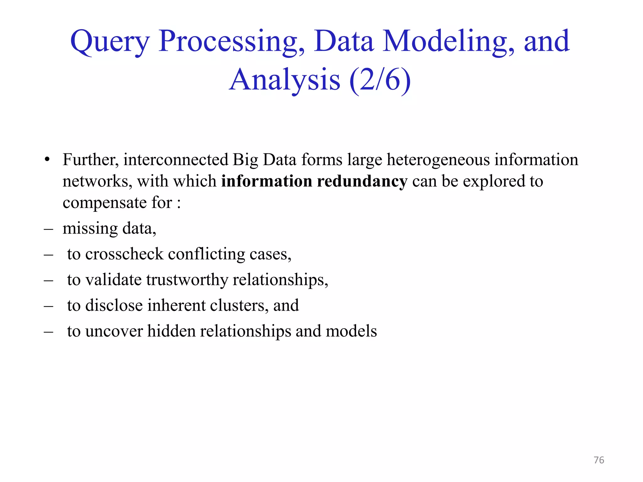 Query Processing, Data Modeling, and
Analysis (2/6)
• Further, interconnected Big Data forms large heterogeneous information
networks, with which information redundancy can be explored to
compensate for :
– missing data,
– to crosscheck conflicting cases,
– to validate trustworthy relationships,
– to disclose inherent clusters, and
– to uncover hidden relationships and models
76
 