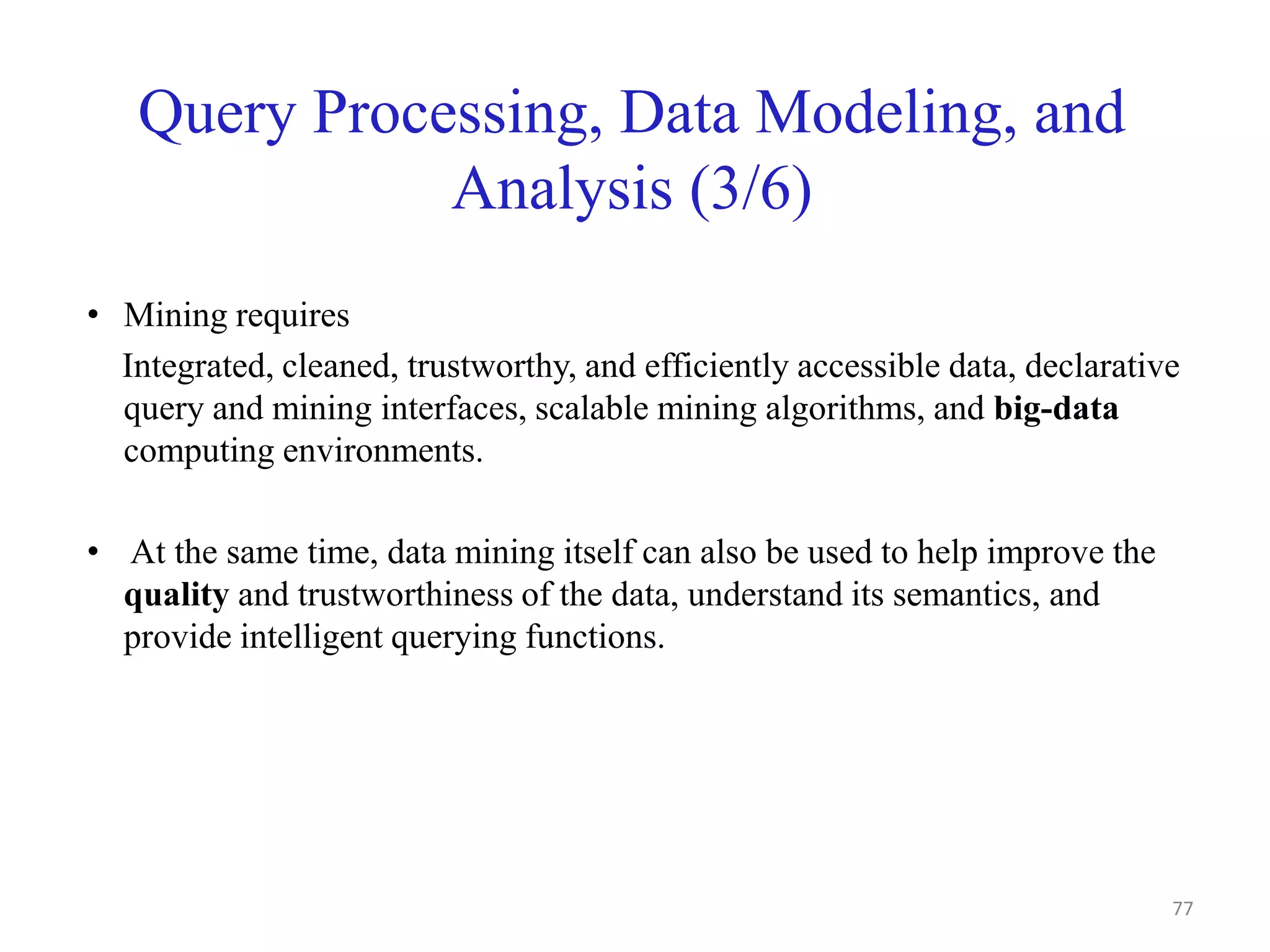 Query Processing, Data Modeling, and
Analysis (3/6)
• Mining requires
Integrated, cleaned, trustworthy, and efficiently accessible data, declarative
query and mining interfaces, scalable mining algorithms, and big-data
computing environments.
• At the same time, data mining itself can also be used to help improve the
quality and trustworthiness of the data, understand its semantics, and
provide intelligent querying functions.
77
 