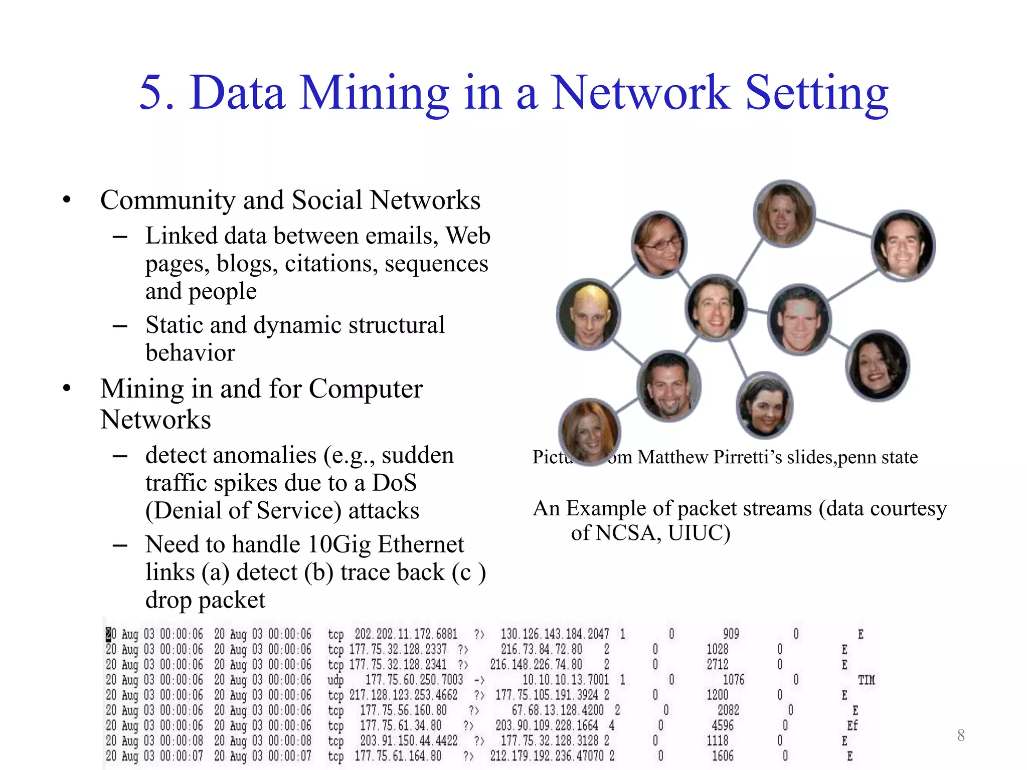 8
5. Data Mining in a Network Setting
• Community and Social Networks
– Linked data between emails, Web
pages, blogs, citations, sequences
and people
– Static and dynamic structural
behavior
• Mining in and for Computer
Networks
– detect anomalies (e.g., sudden
traffic spikes due to a DoS
(Denial of Service) attacks
– Need to handle 10Gig Ethernet
links (a) detect (b) trace back (c )
drop packet
Picture from Matthew Pirretti’s slides,penn state
An Example of packet streams (data courtesy
of NCSA, UIUC)
 