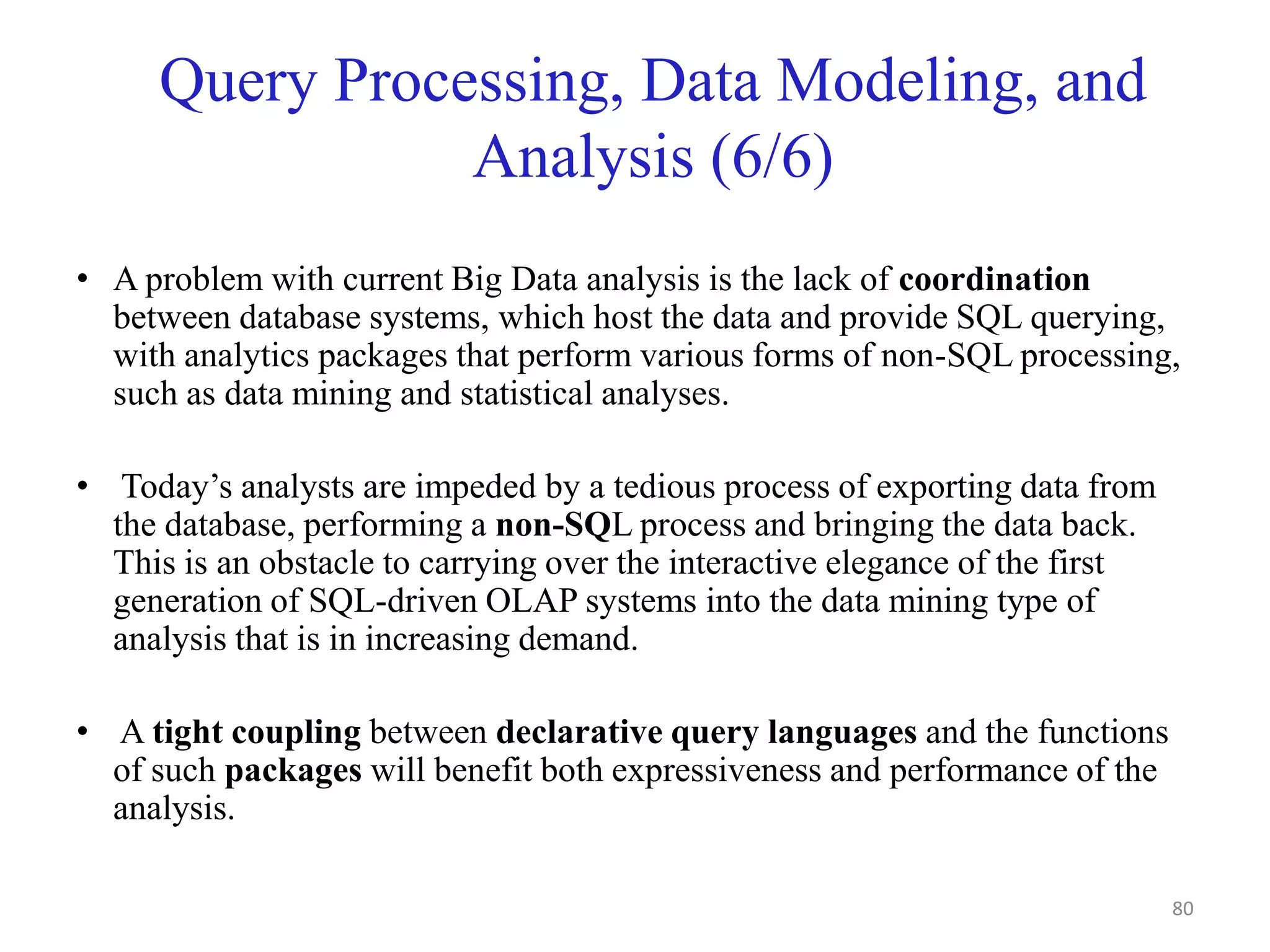 Query Processing, Data Modeling, and
Analysis (6/6)
• A problem with current Big Data analysis is the lack of coordination
between database systems, which host the data and provide SQL querying,
with analytics packages that perform various forms of non-SQL processing,
such as data mining and statistical analyses.
• Today’s analysts are impeded by a tedious process of exporting data from
the database, performing a non-SQL process and bringing the data back.
This is an obstacle to carrying over the interactive elegance of the first
generation of SQL-driven OLAP systems into the data mining type of
analysis that is in increasing demand.
• A tight coupling between declarative query languages and the functions
of such packages will benefit both expressiveness and performance of the
analysis.
80
 