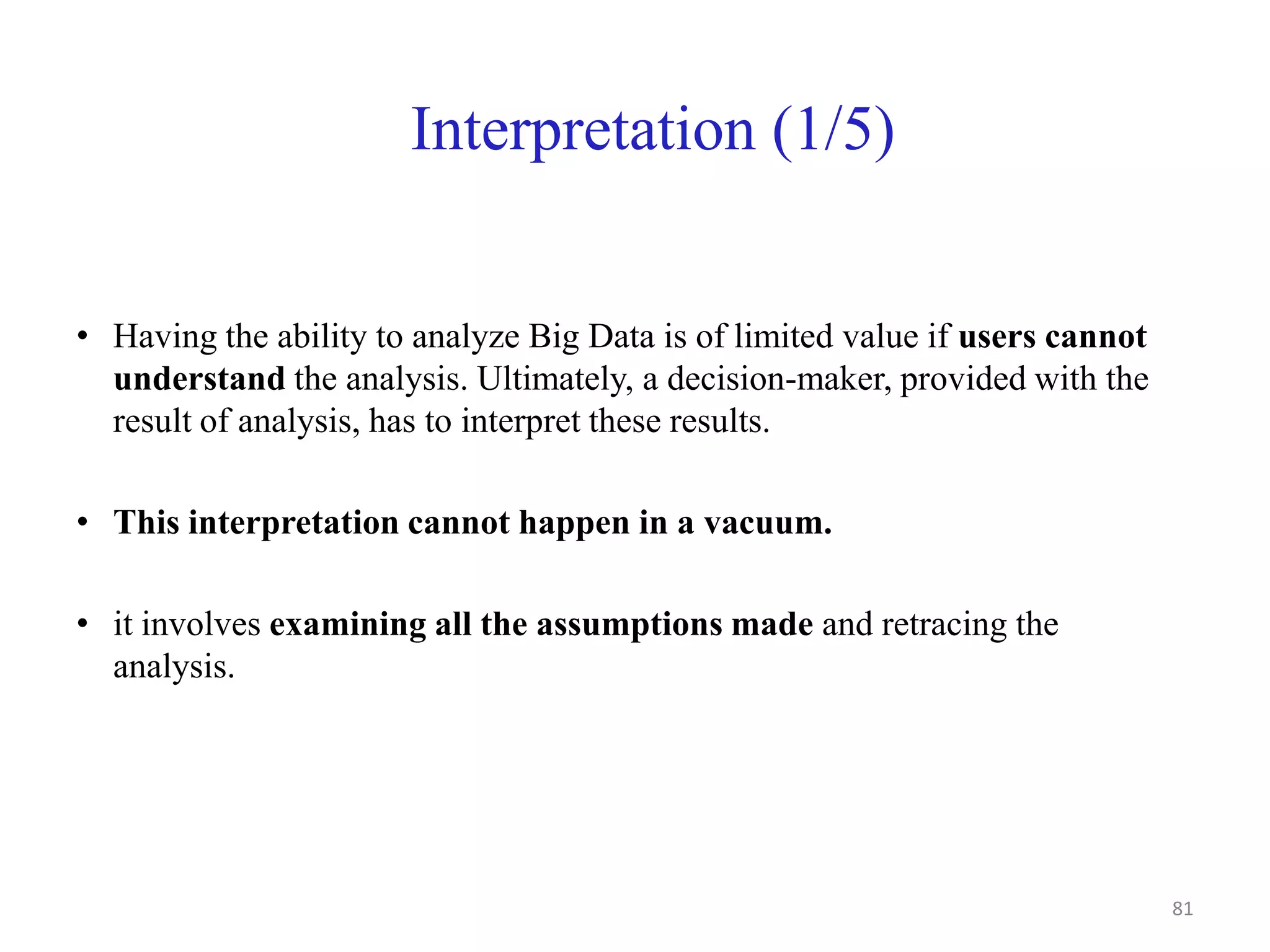 Interpretation (1/5)
• Having the ability to analyze Big Data is of limited value if users cannot
understand the analysis. Ultimately, a decision-maker, provided with the
result of analysis, has to interpret these results.
• This interpretation cannot happen in a vacuum.
• it involves examining all the assumptions made and retracing the
analysis.
81
 