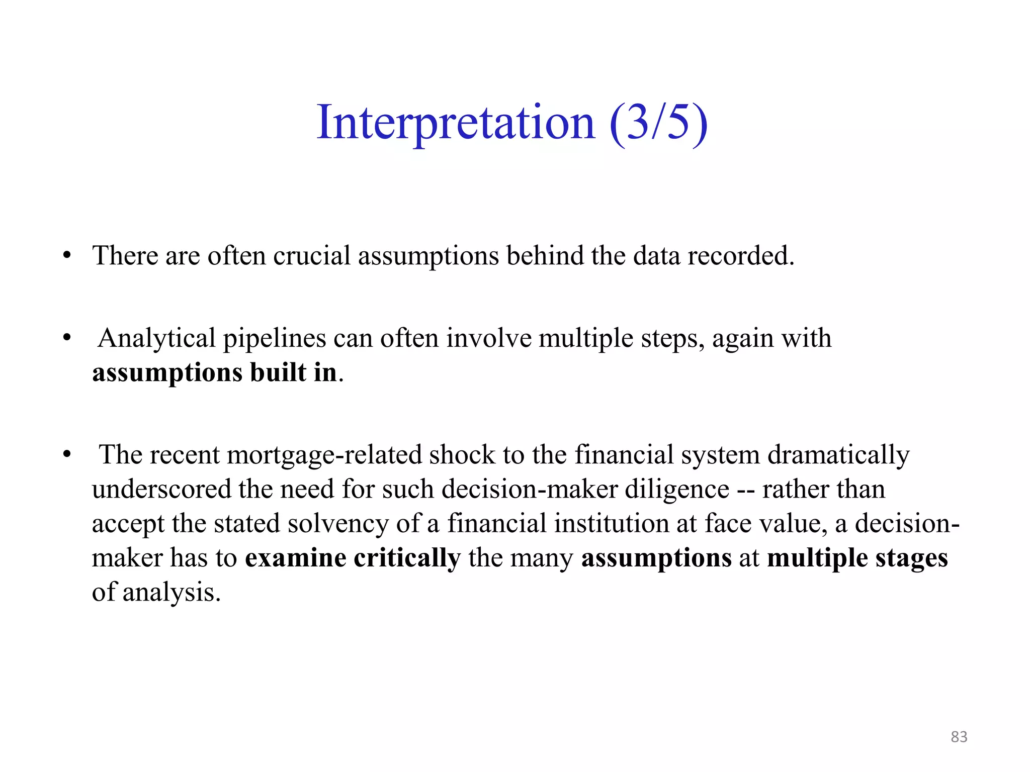 Interpretation (3/5)
• There are often crucial assumptions behind the data recorded.
• Analytical pipelines can often involve multiple steps, again with
assumptions built in.
• The recent mortgage-related shock to the financial system dramatically
underscored the need for such decision-maker diligence -- rather than
accept the stated solvency of a financial institution at face value, a decision-
maker has to examine critically the many assumptions at multiple stages
of analysis.
83
 