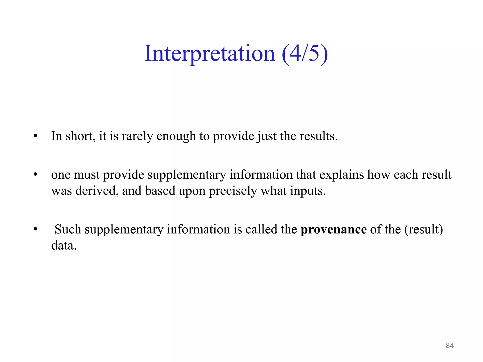 Interpretation (4/5)
• In short, it is rarely enough to provide just the results.
• one must provide supplementary information that explains how each result
was derived, and based upon precisely what inputs.
• Such supplementary information is called the provenance of the (result)
data.
84
 