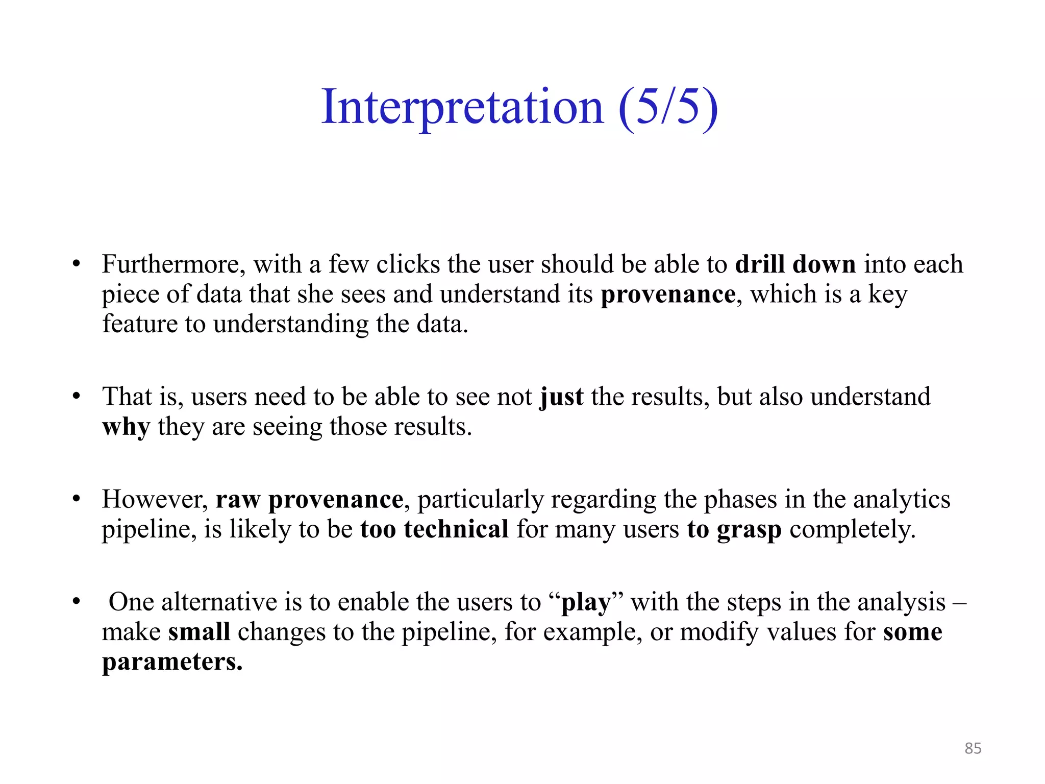Interpretation (5/5)
• Furthermore, with a few clicks the user should be able to drill down into each
piece of data that she sees and understand its provenance, which is a key
feature to understanding the data.
• That is, users need to be able to see not just the results, but also understand
why they are seeing those results.
• However, raw provenance, particularly regarding the phases in the analytics
pipeline, is likely to be too technical for many users to grasp completely.
• One alternative is to enable the users to “play” with the steps in the analysis –
make small changes to the pipeline, for example, or modify values for some
parameters.
85
 
