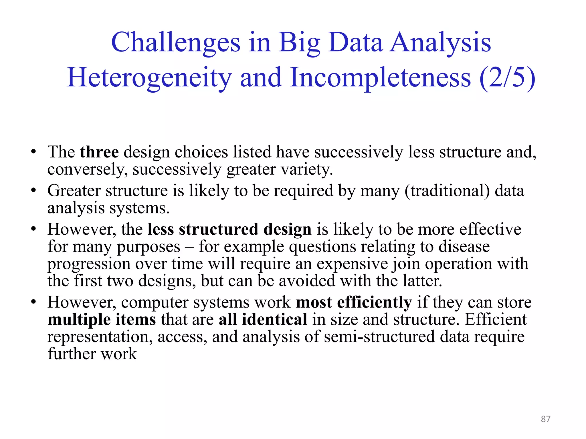 Challenges in Big Data Analysis
Heterogeneity and Incompleteness (2/5)
• The three design choices listed have successively less structure and,
conversely, successively greater variety.
• Greater structure is likely to be required by many (traditional) data
analysis systems.
• However, the less structured design is likely to be more effective
for many purposes – for example questions relating to disease
progression over time will require an expensive join operation with
the first two designs, but can be avoided with the latter.
• However, computer systems work most efficiently if they can store
multiple items that are all identical in size and structure. Efficient
representation, access, and analysis of semi-structured data require
further work
87
 