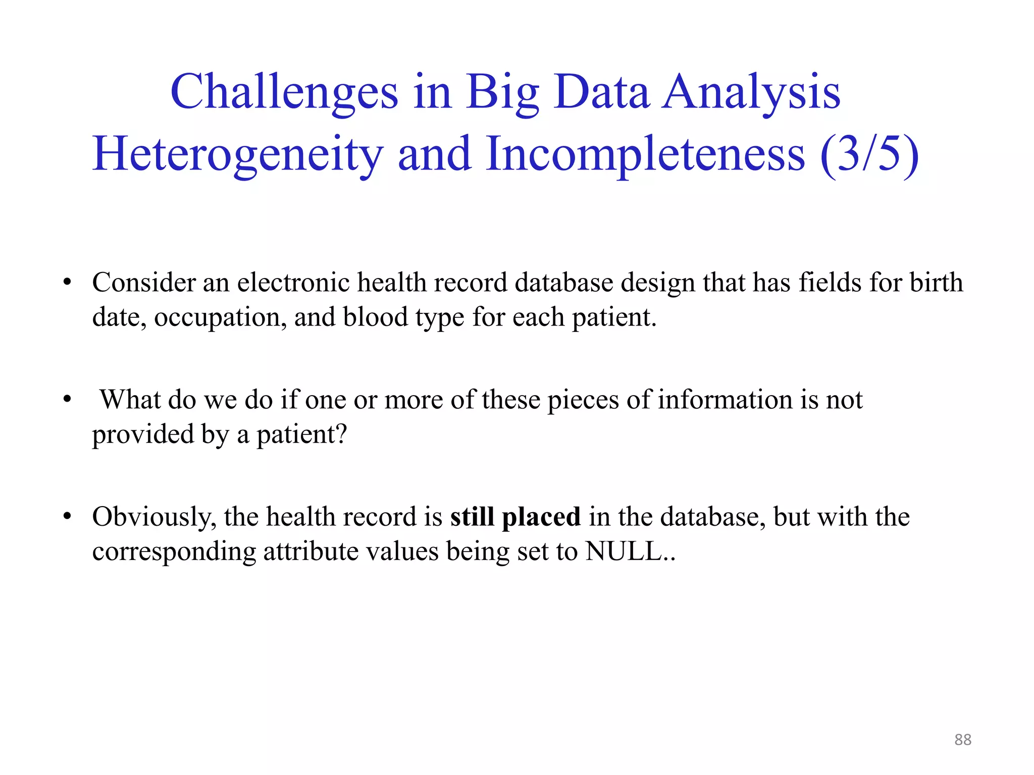 Challenges in Big Data Analysis
Heterogeneity and Incompleteness (3/5)
• Consider an electronic health record database design that has fields for birth
date, occupation, and blood type for each patient.
• What do we do if one or more of these pieces of information is not
provided by a patient?
• Obviously, the health record is still placed in the database, but with the
corresponding attribute values being set to NULL..
88
 