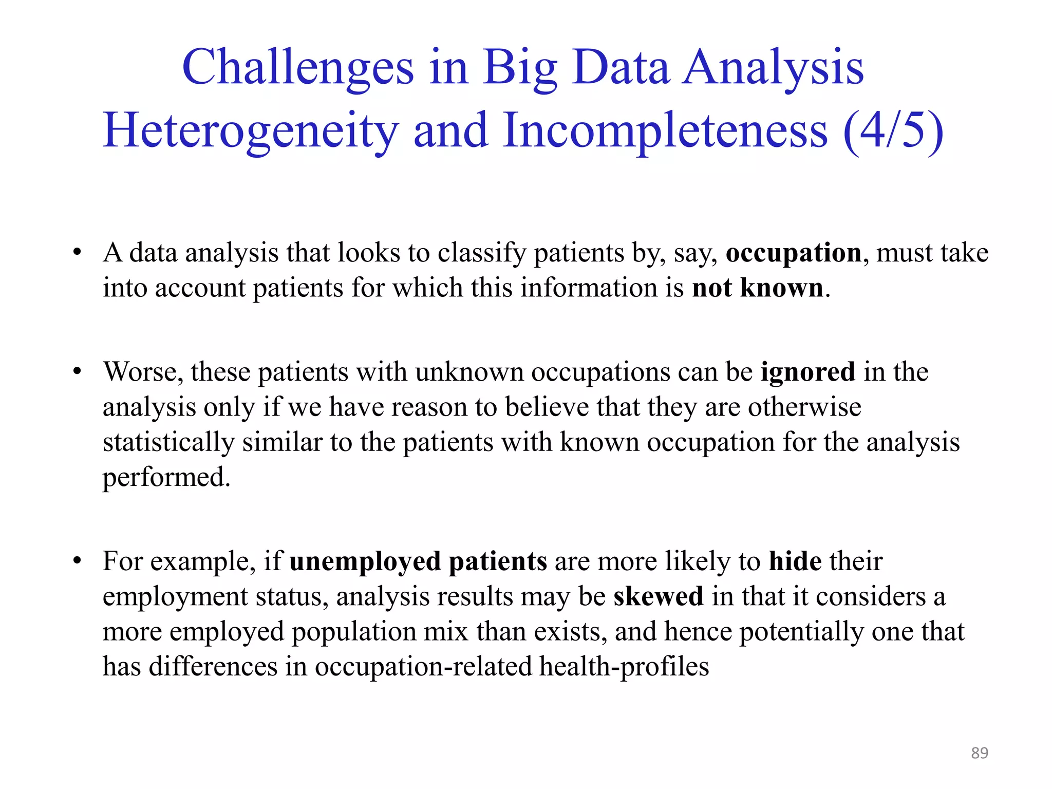 Challenges in Big Data Analysis
Heterogeneity and Incompleteness (4/5)
• A data analysis that looks to classify patients by, say, occupation, must take
into account patients for which this information is not known.
• Worse, these patients with unknown occupations can be ignored in the
analysis only if we have reason to believe that they are otherwise
statistically similar to the patients with known occupation for the analysis
performed.
• For example, if unemployed patients are more likely to hide their
employment status, analysis results may be skewed in that it considers a
more employed population mix than exists, and hence potentially one that
has differences in occupation-related health-profiles
89
 