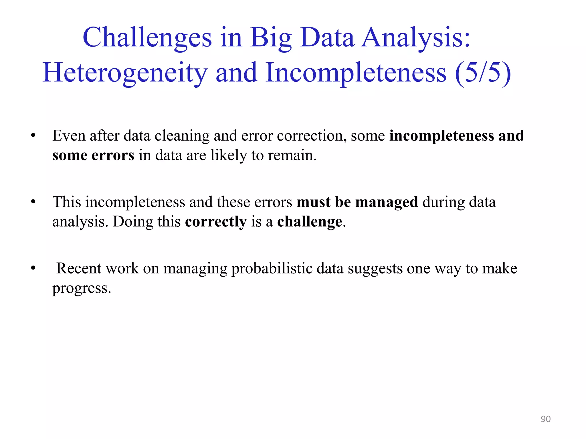 Challenges in Big Data Analysis:
Heterogeneity and Incompleteness (5/5)
• Even after data cleaning and error correction, some incompleteness and
some errors in data are likely to remain.
• This incompleteness and these errors must be managed during data
analysis. Doing this correctly is a challenge.
• Recent work on managing probabilistic data suggests one way to make
progress.
90
 