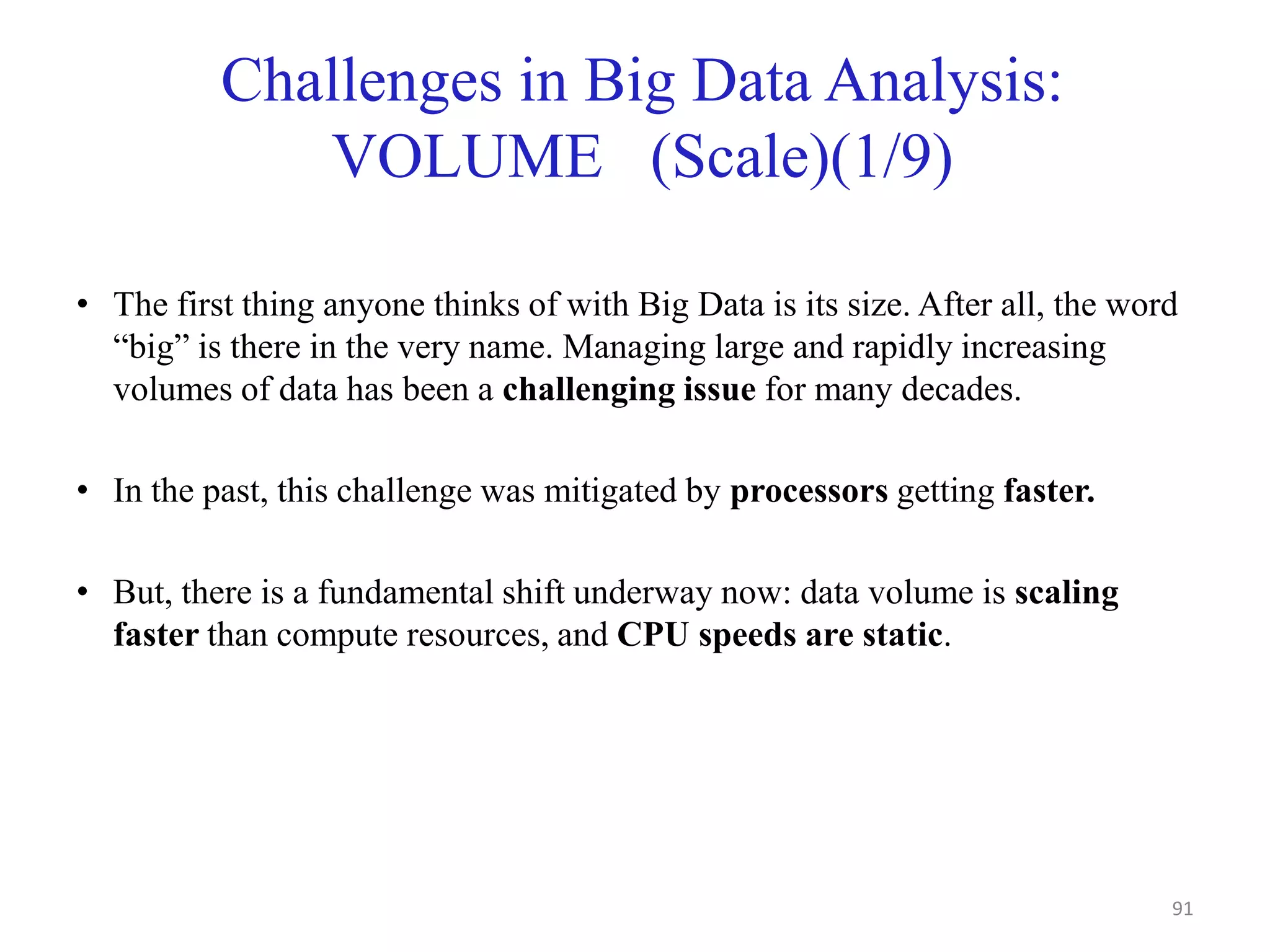 Challenges in Big Data Analysis:
VOLUME (Scale)(1/9)
• The first thing anyone thinks of with Big Data is its size. After all, the word
“big” is there in the very name. Managing large and rapidly increasing
volumes of data has been a challenging issue for many decades.
• In the past, this challenge was mitigated by processors getting faster.
• But, there is a fundamental shift underway now: data volume is scaling
faster than compute resources, and CPU speeds are static.
91
 