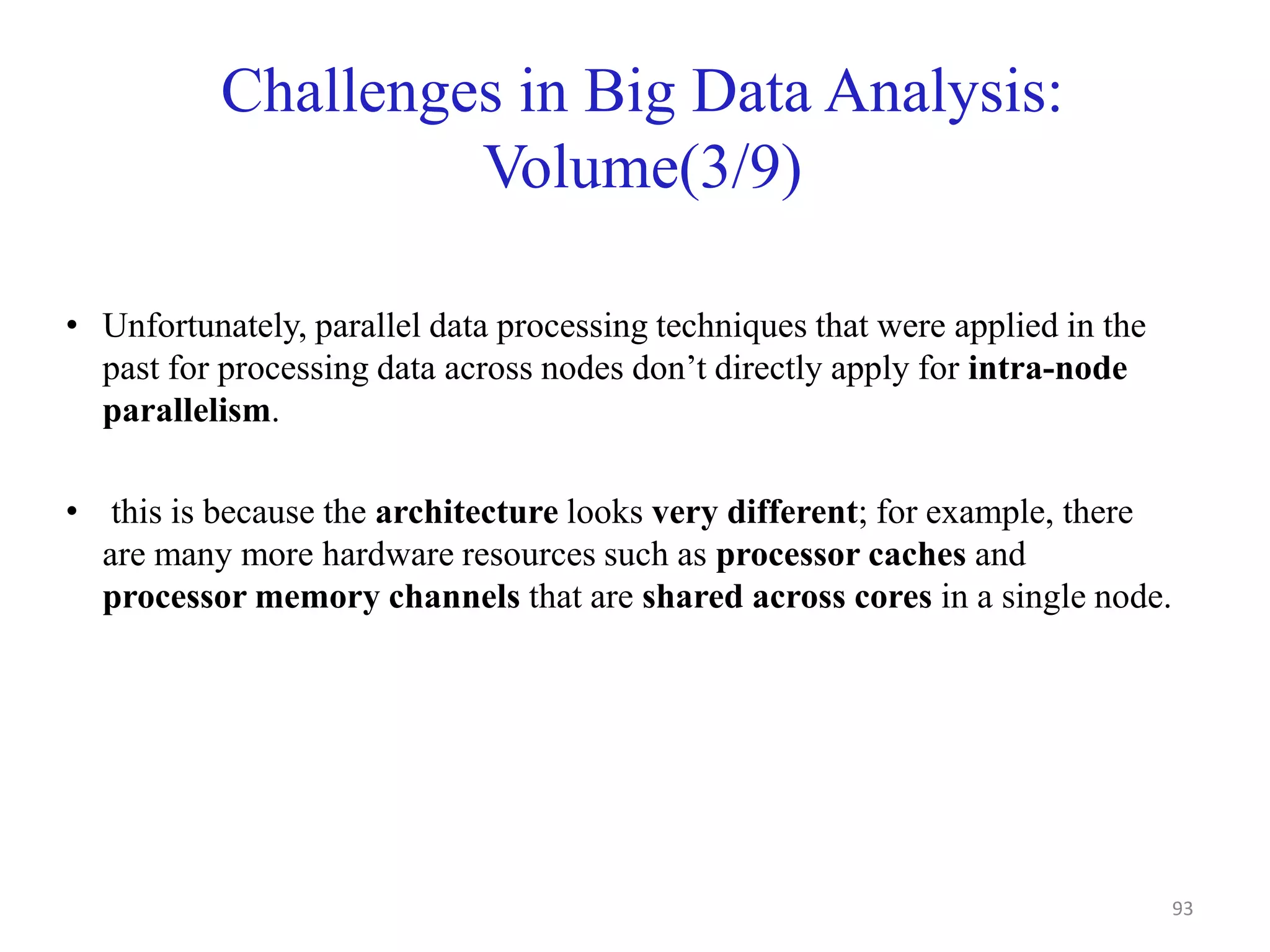 Challenges in Big Data Analysis:
Volume(3/9)
• Unfortunately, parallel data processing techniques that were applied in the
past for processing data across nodes don’t directly apply for intra-node
parallelism.
• this is because the architecture looks very different; for example, there
are many more hardware resources such as processor caches and
processor memory channels that are shared across cores in a single node.
93
 
