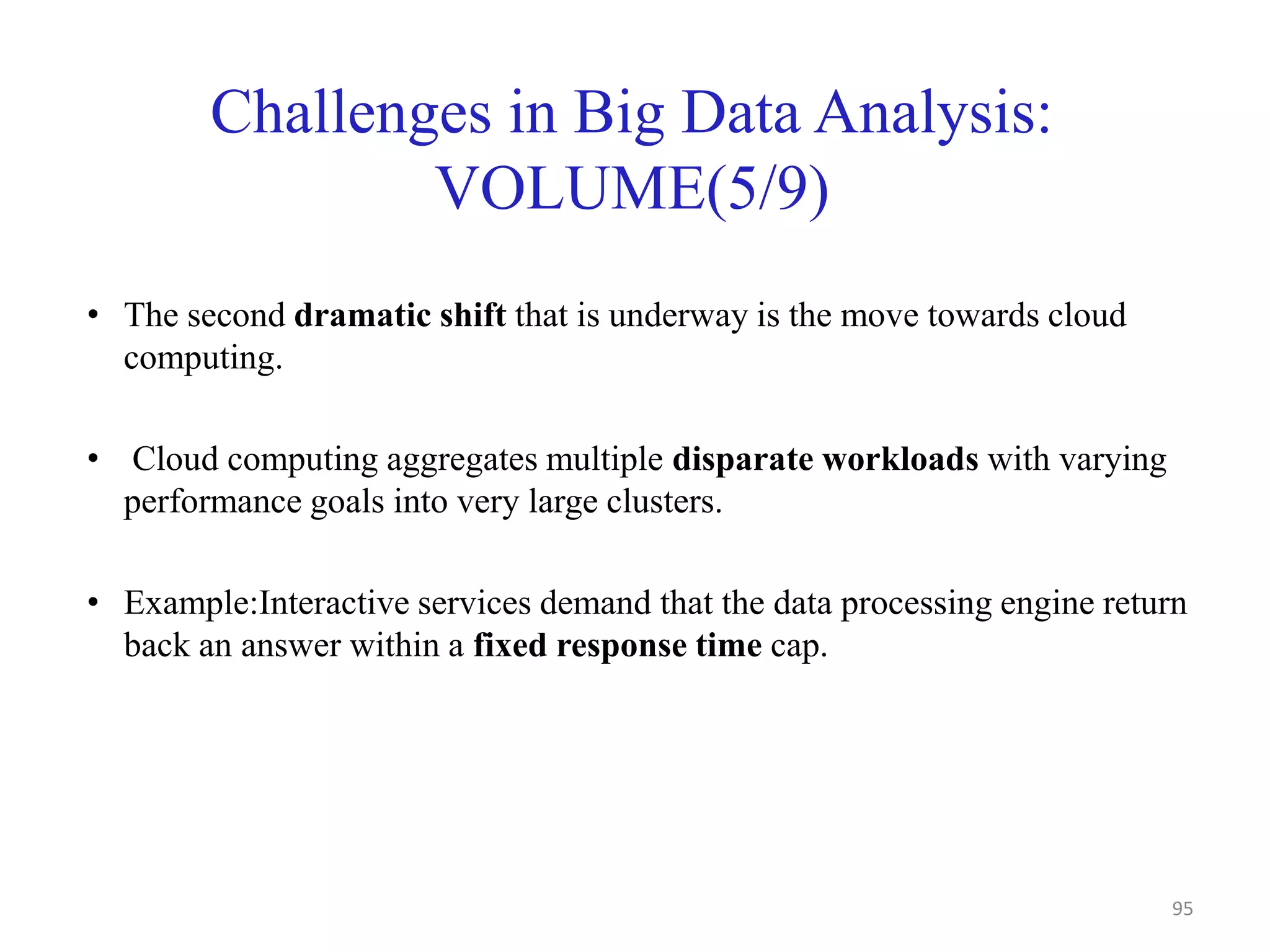 Challenges in Big Data Analysis:
VOLUME(5/9)
• The second dramatic shift that is underway is the move towards cloud
computing.
• Cloud computing aggregates multiple disparate workloads with varying
performance goals into very large clusters.
• Example:Interactive services demand that the data processing engine return
back an answer within a fixed response time cap.
95
 