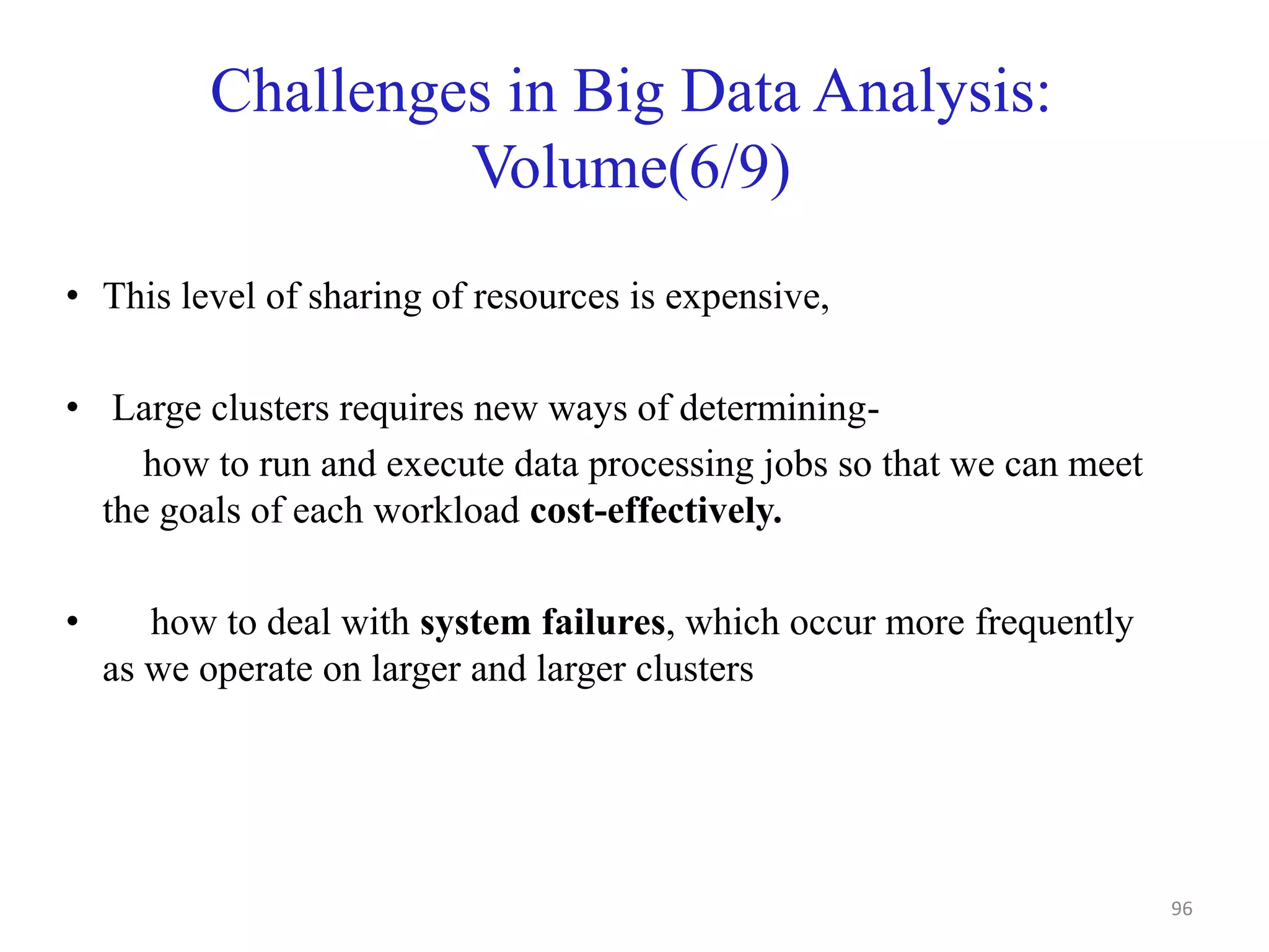 Challenges in Big Data Analysis:
Volume(6/9)
• This level of sharing of resources is expensive,
• Large clusters requires new ways of determining-
how to run and execute data processing jobs so that we can meet
the goals of each workload cost-effectively.
• how to deal with system failures, which occur more frequently
as we operate on larger and larger clusters
96
 