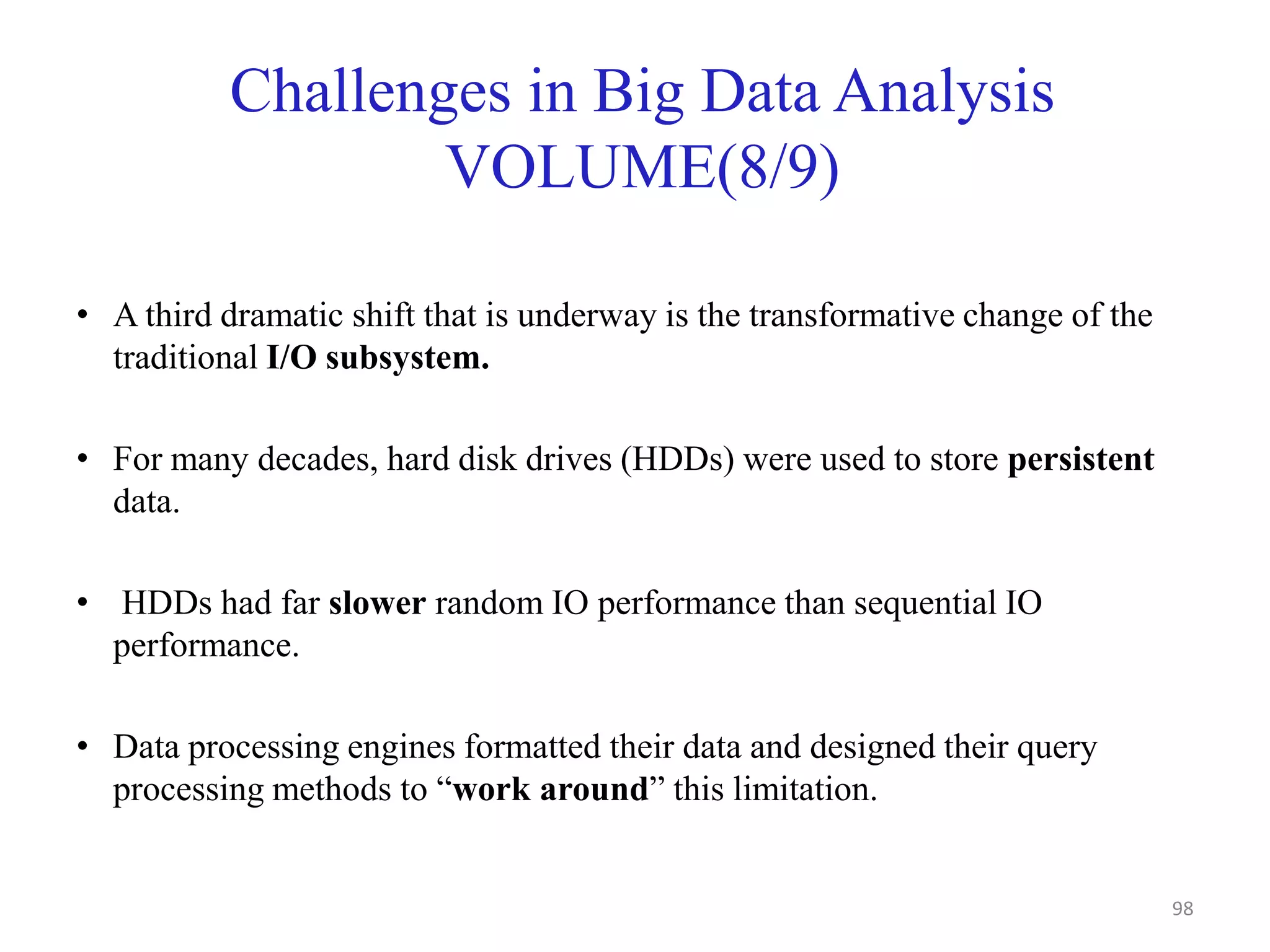 Challenges in Big Data Analysis
VOLUME(8/9)
• A third dramatic shift that is underway is the transformative change of the
traditional I/O subsystem.
• For many decades, hard disk drives (HDDs) were used to store persistent
data.
• HDDs had far slower random IO performance than sequential IO
performance.
• Data processing engines formatted their data and designed their query
processing methods to “work around” this limitation.
98
 