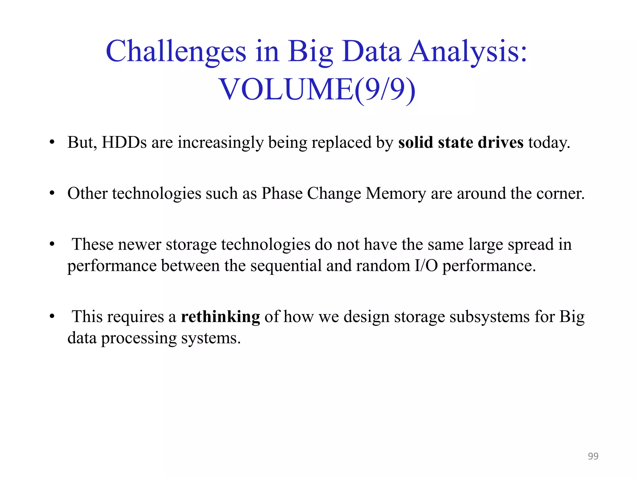 Challenges in Big Data Analysis:
VOLUME(9/9)
• But, HDDs are increasingly being replaced by solid state drives today.
• Other technologies such as Phase Change Memory are around the corner.
• These newer storage technologies do not have the same large spread in
performance between the sequential and random I/O performance.
• This requires a rethinking of how we design storage subsystems for Big
data processing systems.
99
 