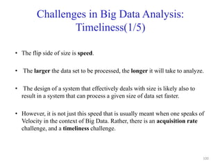 Challenges in Big Data Analysis:
Timeliness(1/5)
• The flip side of size is speed.
• The larger the data set to be processed, the longer it will take to analyze.
• The design of a system that effectively deals with size is likely also to
result in a system that can process a given size of data set faster.
• However, it is not just this speed that is usually meant when one speaks of
Velocity in the context of Big Data. Rather, there is an acquisition rate
challenge, and a timeliness challenge.
100
 
