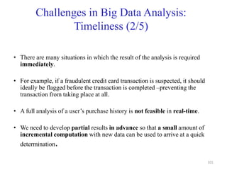Challenges in Big Data Analysis:
Timeliness (2/5)
• There are many situations in which the result of the analysis is required
immediately.
• For example, if a fraudulent credit card transaction is suspected, it should
ideally be flagged before the transaction is completed –preventing the
transaction from taking place at all.
• A full analysis of a user’s purchase history is not feasible in real-time.
• We need to develop partial results in advance so that a small amount of
incremental computation with new data can be used to arrive at a quick
determination.
101
 