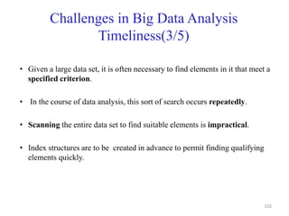 Challenges in Big Data Analysis
Timeliness(3/5)
• Given a large data set, it is often necessary to find elements in it that meet a
specified criterion.
• In the course of data analysis, this sort of search occurs repeatedly.
• Scanning the entire data set to find suitable elements is impractical.
• Index structures are to be created in advance to permit finding qualifying
elements quickly.
102
 