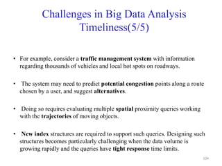 Challenges in Big Data Analysis
Timeliness(5/5)
• For example, consider a traffic management system with information
regarding thousands of vehicles and local hot spots on roadways.
• The system may need to predict potential congestion points along a route
chosen by a user, and suggest alternatives.
• Doing so requires evaluating multiple spatial proximity queries working
with the trajectories of moving objects.
• New index structures are required to support such queries. Designing such
structures becomes particularly challenging when the data volume is
growing rapidly and the queries have tight response time limits.
104
 