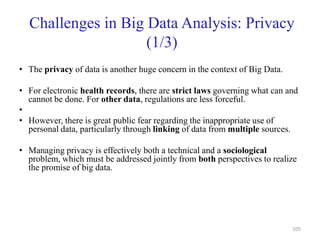Challenges in Big Data Analysis: Privacy
(1/3)
• The privacy of data is another huge concern in the context of Big Data.
• For electronic health records, there are strict laws governing what can and
cannot be done. For other data, regulations are less forceful.
•
• However, there is great public fear regarding the inappropriate use of
personal data, particularly through linking of data from multiple sources.
• Managing privacy is effectively both a technical and a sociological
problem, which must be addressed jointly from both perspectives to realize
the promise of big data.
105
 
