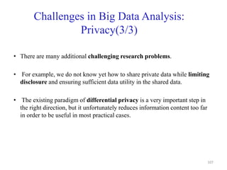 Challenges in Big Data Analysis:
Privacy(3/3)
• There are many additional challenging research problems.
• For example, we do not know yet how to share private data while limiting
disclosure and ensuring sufficient data utility in the shared data.
• The existing paradigm of differential privacy is a very important step in
the right direction, but it unfortunately reduces information content too far
in order to be useful in most practical cases.
107
 