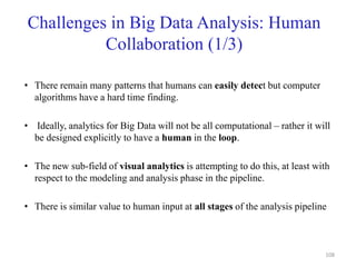 Challenges in Big Data Analysis: Human
Collaboration (1/3)
• There remain many patterns that humans can easily detect but computer
algorithms have a hard time finding.
• Ideally, analytics for Big Data will not be all computational – rather it will
be designed explicitly to have a human in the loop.
• The new sub-field of visual analytics is attempting to do this, at least with
respect to the modeling and analysis phase in the pipeline.
• There is similar value to human input at all stages of the analysis pipeline
108
 