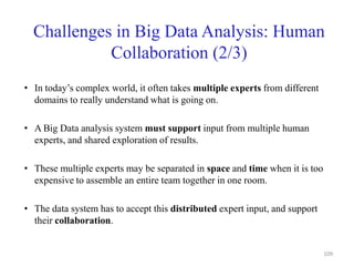 Challenges in Big Data Analysis: Human
Collaboration (2/3)
• In today’s complex world, it often takes multiple experts from different
domains to really understand what is going on.
• A Big Data analysis system must support input from multiple human
experts, and shared exploration of results.
• These multiple experts may be separated in space and time when it is too
expensive to assemble an entire team together in one room.
• The data system has to accept this distributed expert input, and support
their collaboration.
109
 