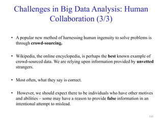 Challenges in Big Data Analysis: Human
Collaboration (3/3)
• A popular new method of harnessing human ingenuity to solve problems is
through crowd-sourcing.
• Wikipedia, the online encyclopedia, is perhaps the best known example of
crowd-sourced data. We are relying upon information provided by unvetted
strangers.
• Most often, what they say is correct.
• However, we should expect there to be individuals who have other motives
and abilities – some may have a reason to provide false information in an
intentional attempt to mislead.
110
 