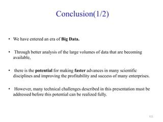 Conclusion(1/2)
• We have entered an era of Big Data.
• Through better analysis of the large volumes of data that are becoming
available,
• there is the potential for making faster advances in many scientific
disciplines and improving the profitability and success of many enterprises.
• However, many technical challenges described in this presentation must be
addressed before this potential can be realized fully.
111
 